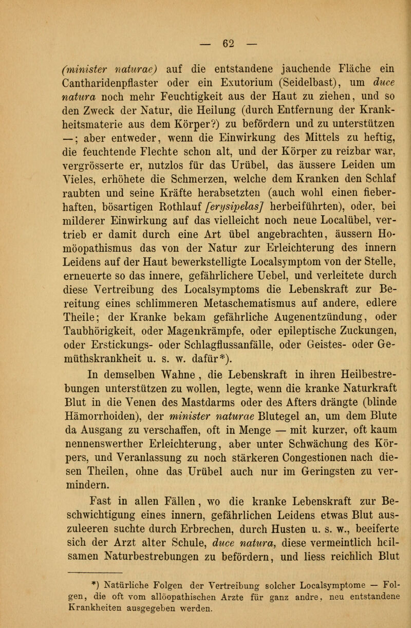 (yninister naturae) auf die entstandene jauchende Fläche ein Cantharidenpflaster oder ein Exutorium (Seidelbast), um duce natura noch mehr Feuchtigkeit aus der Haut zu ziehen, und so den Zweck der Natur, die Heilung (durch Entfernung der Krank- heitsmaterie aus dem Körper?) zu befördern und zu unterstützen —; aber entweder, wenn die Einwirkung des Mittels zu heftig, die feuchtende Flechte schon alt, und der Körper zu reizbar war, vergrösserte er, nutzlos für das Urübel, das äussere Leiden um Vieles, erhöhete die Schmerzen, welche dem Kranken den Schlaf raubten und seine Kräfte herabsetzten (auch wohl einen fieber- haften, bösartigen Rothlauf [erysipelas] herbeiführten), oder, bei milderer Einwirkung auf das vielleicht noch neue Localübel, ver- trieb er damit durch eine Art übel angebrachten, äussern Ho- möopathismus das von der Natur zur Erleichterung des Innern Leidens auf der Haut bewerkstelligte Localsymptom von der Stelle, erneuerte so das innere, gefährlichere Uebel, und verleitete durch diese Vertreibung des Localsymptoms die Lebenskraft zur Be- reitung eines schlimmeren Metaschematismus auf andere, edlere Theile; der Kranke bekam gefährliche Augenentzündung, oder Taubhörigkeit, oder Magenkrämpfe, oder epileptische Zuckungen, oder Erstickungs- oder Schlagflussanfälle, oder Geistes- oder Ge- müthskrankheit u. s. w. dafür*). In demselben Wahne , die Lebenskraft in ihren Heilbestre- bungen unterstützen zu wollen, legte, wenn die kranke Naturkraft Blut in die Venen des Mastdarms oder des Afters drängte (blinde Hämorrhoiden), der minister naturae Blutegel an, um dem Blute da Ausgang zu verschaffen, oft in Menge — mit kurzer, oft kaum nennenswerther Erleichterung, aber unter Schwächung des Kör- pers, und Veranlassung zu noch stärkeren Congestionen nach die- sen Theilen, ohne das Urübel auch nur im Geringsten zu ver- mindern. Fast in allen Fällen, wo die kranke Lebenskraft zur Be- schwichtigung eines Innern, gefährlichen Leidens etwas Blut aus- zuleeren suchte durch Erbrechen, durch Husten u. s. w., beeiferte sich der Arzt alter Schule, duce natura, diese vermeintlich heil- samen Naturbestrebungen zu befördern, und Hess reichlich Blut *) Natürliche Folgen der Vertreibung solcher Localsymptome — Fol- gen, die oft vom allöopathischen Arzte für ganz andre, neu entstandene Krankheiten ausgegeben werden.