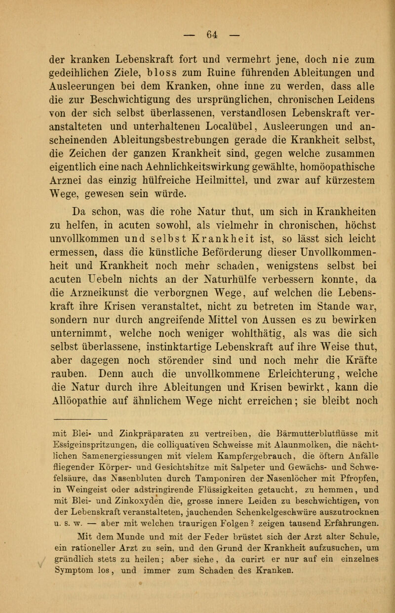 der kranken Lebenskraft fort und vermehrt jene, doch nie zum gedeihlichen Ziele, bloss zum Ruine führenden Ableitungen und Ausleerungen bei dem Kranken, ohne inne zu werden, dass alle die zur Beschwichtigung des ursprünglichen, chronischen Leidens von der sich selbst überlassenen, verstandlosen Lebenskraft ver- anstalteten und unterhaltenen Localübel, Ausleerungen und an- scheinenden Ableitungsbestrebungen gerade die Krankheit selbst, die Zeichen der ganzen Krankheit sind, gegen welche zusammen eigentlich eine nach Aehnlichkeitswirkung gewählte, homöopathische Arznei das einzig hülfreiche Heilmittel, und zwar auf kürzestem Wege, gewesen sein würde. Da schon, was die rohe Natur thut, um sich in Krankheiten zu helfen, in acuten sowohl, als vielmehr in chronischen, höchst unvollkommen und selbst Krankheit ist, so lässt sich leicht ermessen, dass die künstliche Beförderung dieser Unvollkommen- heit und Krankheit noch mehr schaden, wenigstens selbst bei acuten üebeln nichts an der Naturhülfe verbessern konnte, da die Arzneikunst die verborgnen Wege, auf welchen die Lebens- kraft ihre Krisen veranstaltet, nicht zu betreten im Stande war, sondern nur durch angreifende Mittel von Aussen es zu bewirken unternimmt, welche noch weniger wohlthätig, als was die sich selbst überlassene, instinktartige Lebenskraft auf ihre Weise thut, aber dagegen noch störender sind und noch mehr die Kräfte rauben. Denn auch die unvollkommene Erleichterung, welche die Natur durch ihre Ableitungen und Krisen bewirkt, kann die Allöopathie auf ähnlichem W^ege nicht erreichen; sie bleibt noch mit Blei« und Zinkpräparaten zu vertreiben, die Bärmutterblutflüsse mit Essigeinspritzungen, die colliquativen Schweisse mit Alaunmolken, die nächt- lichen Samenergiessungen mit vielem Kampfergebrauch, die öftern Anfälle fliegender Körper- und Gesichtshitze mit Salpeter und Gewächs- und Schwe- felsäure, das Nasenbluten durch Tamponiren der Nasenlöcher mit Pfropfen, in Weingeist oder adstringirende Flüssigkeiten getaucht, zu hemmen, und mit Blei- und Zinkoxyden die, grosse innere Leiden zu beschwichtigen, von der Lebenskraft veranstalteten, jauchenden Schenkelgeschwüre auszutrocknen u. s. w. — aber mit welchen traurigen Folgen ? zeigen tausend Erfahrungen. Mit dem Munde und mit der Feder brüstet sich der Arzt alter Schule, ein rationeller Arzt zu sein, und den Grund der Krankheit aufzusuchen, um gründlich stets zu heilen; aber siehe, da curirt er nur auf ein einzelnes Symptom los, und immer zum Schaden des Kranken.