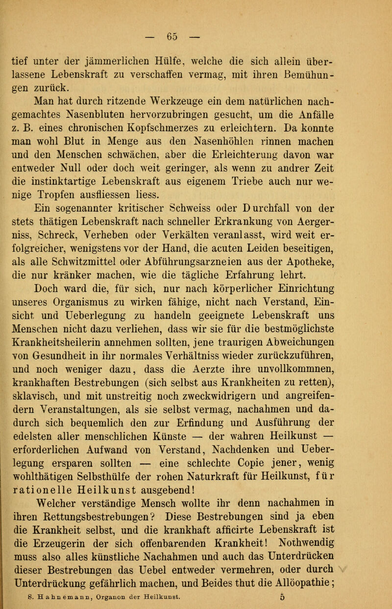 tief unter der jämmerlichen Hülfe, welche die sich allein über- lassene Lebenskraft zu verschaffen vermag, mit ihren Bemühun- gen zurück. Man hat durch ritzende Werkzeuge ein dem natürlichen nach- gemachtes Nasenbluten hervorzubringen gesucht, um die Anfälle z. B. eines chronischen Kopfschmerzes zu erleichtern. Da konnte man wohl Blut in Menge aus den Nasenhöhlen rinnen machen und den Menschen schwächen, aber die Erleichterung davon war entweder Null oder doch weit geringer, als wenn zu andrer Zeit die instinktartige Lebenskraft aus eigenem Triebe auch nur we- nige Tropfen ausfliessen liess. Ein sogenannter kritischer Schweiss oder Durchfall von der stets thätigen Lebenskraft nach schneller Erkrankung von Aerger- niss, Schreck, Verheben oder Verkälten veranlasst, wird weit er- folgreicher, wenigstens vor der Hand, die acuten Leiden beseitigen, als alle Schwitzmittel oder Abführungsarzneien aus der Apotheke, die nur kränker machen, wie die tägliche Erfahrung lehrt. Doch ward die, für sich, nur nach körperlicher Einrichtung unseres Organismus zu wirken fähige, nicht nach Verstand, Ein- sicht und Ueberlegung zu handeln geeignete Lebenskraft uns Menschen nicht dazu verliehen, dass wir sie für die bestmöglichste Krankheitsheilerin annehmen sollten, jene traurigen Abweichungen von Gesundheit in ihr normales Verhältniss wieder zurückzuführen, und noch weniger dazu, dass die Aerzte ihre unvollkommnen, krankhaften Bestrebungen (sich selbst aus Krankheiten zu retten), sklavisch, und mit unstreitig noch zweckwidrigem und angreifen- dem Veranstaltungen, als sie selbst vermag, nachahmen und da- durch sich bequemlich den zur Erfindung und Ausführung der edelsten aller menschlichen Künste — der wahren Heilkunst — erforderlichen Aufwand von Verstand, Nachdenken und Ueber- legung ersparen sollten — eine schlechte Copie jener, wenig wohlthätigen Selbsthülfe der rohen Naturkraft für Heilkunst, für rationelle Heilkunst ausgebend! Welcher verständige Mensch wollte ihr denn nachahmen in ihren Rettungsbestrebungen? Diese Bestrebungen sind ja eben die Krankheit selbst, und die krankhaft afficirte Lebenskraft ist die Erzeugerin der sich offenbarenden Krankheit! Nothwendig muss also alles künstliche Nachahmen und auch das Unterdrücken dieser Bestrebungen das Uebel entweder vermehren, oder durch Unterdrückung gefährlich machen, und Beides thut die Allöopathie; S. Hahnemanii, Organon der Heilkunst. 5