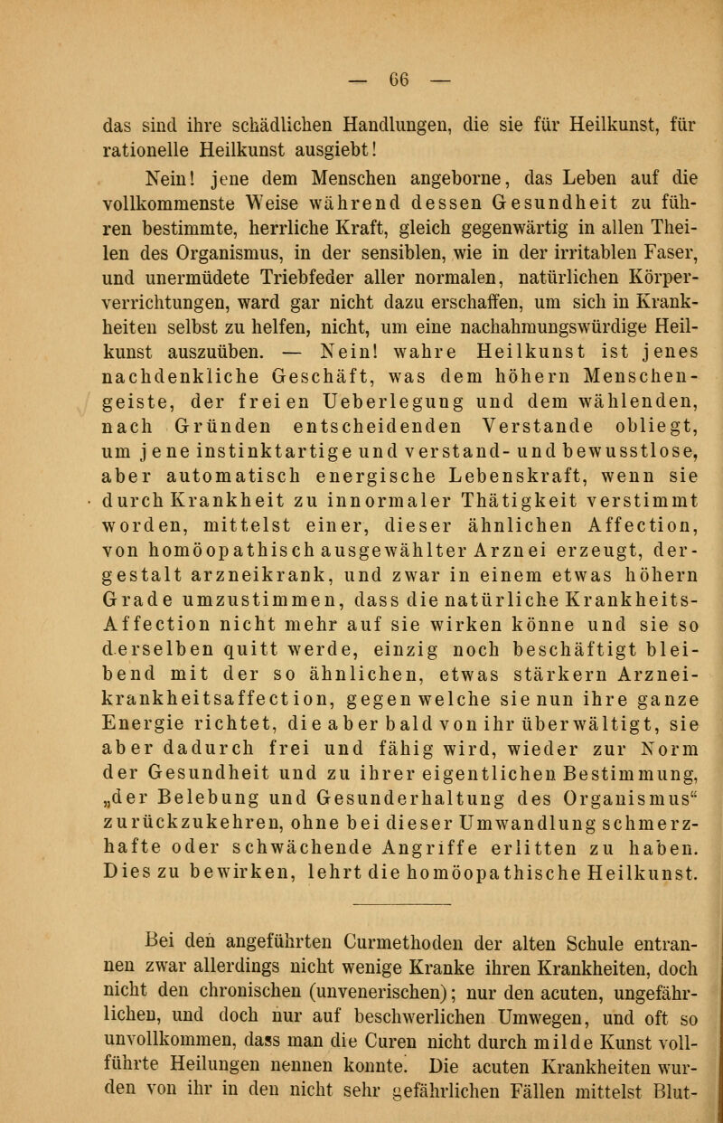 das sind ihre schädlichen Handlungen, die sie für Heilkunst, für rationelle Heilkunst ausgiebt! Nein! jene dem Menschen angeborne, das Leben auf die vollkommenste Weise während dessen Gesundheit zu füh- ren bestimmte, herrliche Kraft, gleich gegenwärtig in allen Thei- len des Organismus, in der sensiblen, wie in der irritablen Faser, und unermüdete Triebfeder aller normalen, natürlichen Körper- verrichtungen, ward gar nicht dazu erschaffen, um sich in Krank- heiten selbst zu helfen, nicht, um eine nachahmungswürdige Heil- kunst auszuüben. — Nein! wahre Heilkunst ist jenes nachdenkliche Geschäft, was dem höhern Menschen- geiste, der freien Ueberlegung und dem wählenden, nach Gründen entscheidenden Verstände obliegt, um j ene Instinkt artige und verstand- und bewusstlose, aber automatisch energische Lebenskraft, wenn sie durch Krankheit zu innormaler Thätigkeit verstimmt worden, mittelst einer, dieser ähnlichen Affection, von homöopathisch ausgewählter Arznei erzeugt, der- gestalt arzneikrank, und zwar in einem etwas höhern Grade umzustimmen, dass die natürliche Krankheits- Affection nicht mehr auf sie wirken könne und sie so derselben quitt werde, einzig noch beschäftigt blei- bend mit der so ähnlichen, etwas stärkern Arznei- krankheitsaffect ion, gegen welche sie nun ihre ganze Energie richtet, die aber bald von ihr überwältigt, sie aber dadurch frei und fähig wird, wieder zur Xorm der Gesundheit und zu ihrer eigentlichen Bestimmung, „der Belebung und Gesunderhaltung des Organismus zurückzukehren, ohne bei dieser Umwandlung schmerz- hafte oder schwächende Angriffe erlitten zu haben. Dies zu bewirken, lehrt die homöopathische Heilkunst. Bei den angeführten Curmethoden der alten Schule entran- nen zwar allerdings nicht wenige Kranke ihren Krankheiten, doch nicht den chronischen (unvenerischen); nur den acuten, ungefähr- lichen, und doch nur auf besch^verlichen Umwegen, und oft so unvollkommen, dass man die Curen nicht durch milde Kunst voll- führte Heilungen nennen konnte! Die acuten Krankheiten wur- den von ihr in den nicht sehr gefährlichen Fällen mittelst Blut-