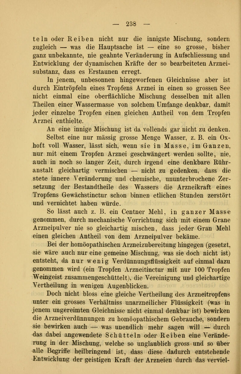 teln oder Reiben nicht nur die innigste Mischung, sondern zugleich — was die Hauptsache ist — eine so grosse, bisher ganz unbekannte, nie geahnte Veränderung in Aufschliessung und Entwicklung der dynamischen Kräfte der so bearbeiteten Arznei- substanz, dass es Erstaunen erregt. In jenem, unbesonnen hingeworfenen Gleichnisse aber ist durch Eintröpfeln eines Tropfens Arznei in einen so grossen See nicht einmal eine oberflächliche Mischung desselben mit allen Theilen einer Wassermasse von solchem Umfange denkbar, damit jeder einzelne Tropfen einen gleichen Antheil von dem Tropfen Arznei enthielte. An eine innige Mischung ist da vollends gar nicht zu denken. Selbst eine nur massig grosse Menge Wasser, z. B. ein Ox- hoft voll Wasser, lässt sich, wenn sie in Masse, im Ganzen, nur mit einem Tropfen Arznei geschwängert werden sollte, nie, auch in noch so langer Zeit, durch irgend eine denkbare Rühr- anstalt gleichartig vermischen — nicht zu gedenken, dass die stete innere Veränderung und chemische, ununterbrochene Zer- setzung der ßestandtheile des Wassers die Arzneikraft eines Tropfens Gewächstinctur schon binnen etlichen Stunden zerstört und vernichtet haben würde. So lässt auch z. B. ein Centner Mehl, in ganzer Masse genommen, durch mechanische Vorrichtung sich mit einem Grane Arzneipulver nie so gleichartig mischen, dass jeder Gran Mehl einen gleichen Antheil von dem Arzneipulver bekäme. Bei der homöopathischen Arzneizubereitung hingegen (gesetzt, sie wäre auch nur eine gemeine Mischung, was sie doch nicht ist) entsteht, da nur wenig Verdünnungsflüssigkeit auf einmal dazu genommen wird (ein Tropfen Arzneitinctur mit nur 100 Tropfen Weingeist zusammengeschüttelt), die Vereinigung und gleichartige Vertheilung in wenigen Augenblicken. Doch nicht bloss eine gleiche Vertheilung des Arzneitropfens unter ein grosses Verhältniss unarzneilicher Flüssigkeit (was in jenem ungereimten Gleichnisse nicht einmal denkbar ist) bewirken die Arzneiverdünnungen zu homöopathischem Gebrauche, sondern sie bewirken auch — was unendlich mehr sagen will — durch das dabei angewendete Schütteln oder Reiben eine Verände- rung in der Mischung, welche so unglaublich gross und so über alle Begriffe heilbringend ist, dass diese dadurch entstehende Entwicklung der geistigen Kraft der Arzneien durch das verviel-