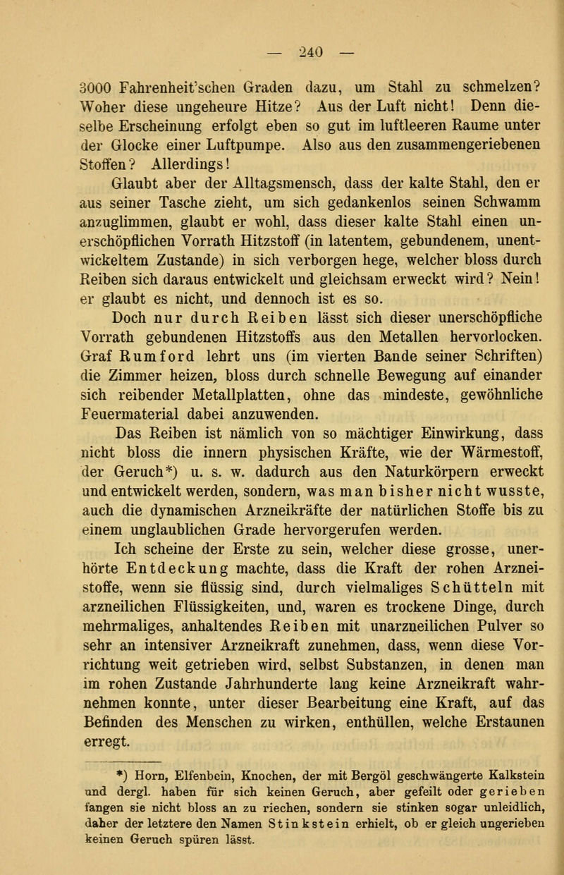 3000 Fahrenheit'schen Graden dazu, um Stahl zu schmelzen? Woher diese ungeheure Hitze? Aus der Luft nicht! Denn die- selbe Erscheinung erfolgt eben so gut im luftleeren Räume unter der Glocke einer Luftpumpe. Also aus den zusammengeriebenen Stoffen ? Allerdings! Glaubt aber der Alltagsmensch, dass der kalte Stahl, den er aus seiner Tasche zieht, um sich gedankenlos seinen Schwamm anzuglimmen, glaubt er wohl, dass dieser kalte Stahl einen un- erschöpflichen Vorrath Hitzstoff (in latentem, gebundenem, unent- wickeltem Zustande) in sich verborgen hege, welcher bloss durch Reiben sich daraus entwickelt und gleichsam erweckt wird ? Nein l er glaubt es nicht, und dennoch ist es so. Doch nur durch Reiben lässt sich dieser unerschöpfliche Vorrath gebundenen Hitzstoffs aus den Metallen hervorlocken. Graf Rumford lehrt uns (im vierten Bande seiner Schriften) die Zimmer heizen, bloss durch schnelle Bewegung auf einander sich reibender Metallplatten, ohne das mindeste, gewöhnliche Feuermaterial dabei anzuwenden. Das Reiben ist nämlich von so mächtiger Einwirkung, dass nicht bloss die innern physischen Kräfte, wie der Wärmestoff, der Geruch*) u. s. w. dadurch aus den Naturkörpern erweckt und entwickelt werden, sondern, was man bisher nicht wusste, auch die dynamischen Arzneikräfte der natürlichen Stoffe bis zu einem unglaublichen Grade hervorgerufen werden. Ich scheine der Erste zu sein, welcher diese grosse, uner- hörte Entdeckung machte, dass die Kraft der rohen Arznei- stoffe, wenn sie flüssig sind, durch vielmaliges Schütteln mit arzneilichen Flüssigkeiten, und, waren es trockene Dinge, durch mehrmaliges, anhaltendes Reiben mit unarzneilichen Pulver so sehr an intensiver Arzneikraft zunehmen, dass, wenn diese Vor- richtung weit getrieben wird, selbst Substanzen, in denen man im rohen Zustande Jahrhunderte lang keine Arzneikraft wahr- nehmen konnte, unter dieser Bearbeitung eine Kraft, auf das Befinden des Menschen zu wirken, enthüllen, welche Erstaunen erregt. *) Hörn, Elfenbein, Knochen, der mit Bergöl geschwängerte Kalkstein und dergl. haben für sich keinen Geruch, aber gefeilt oder gerieben fangen sie nicht bloss an zu riechen, sondern sie stinken sogar unleidlich, daher der letztere den Namen Stinkstein erhielt, ob er gleich ungerieben keinen Geruch spüren lässt.