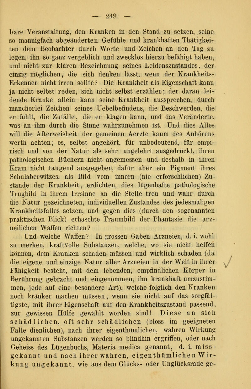 bare Veranstaltung, den Kranken in den Stand zu setzen, seine so mannigfach abgeänderten Gefühle und krankhaften Thätigkei- ten dem Beobachter durch Worte und Zeichen an den Tag zu legen, ihn so ganz vergeblich und zwecklos hierzu befähigt haben, und nicht zur klaren Bezeichnung seines Leidenszustandes, der einzig möglichen, die sich denken lässt, wenn der Krankheits- Erkenner nicht irren sollte? Die Krankheit als Eigenschaft kann ja nicht selbst reden, sich nicht selbst erzählen; der daran lei- dende Kranke allein kann seine Krankheit aussprechen, durch mancherlei Zeichen seines üebelbefindens, die Beschwerden, die er fühlt, die Zufälle, die er klagen kann, und das Veränderte, was an ihm durch die Sinne wahrzunehmen ist. Und dies Alles will die Afterweisheit der gemeinen Aerzte kaum des Anhörens werth achten; es, selbst angehört, für unbedeutend, für empi- risch und von der Natur als sehr ungelehrt ausgedrückt, ihren pathologischen Büchern nicht angemessen und deshalb in ihren Kram nicht taugend ausgegeben, dafür aber ein Pigment ihres Schulaberwitzes, als Bild vom Innern (nie erforschlichen) Zu- stande der Krankheit, erdichten, dies lügenhafte pathologische Trugbild in ihrem Irrsinne an die Stelle treu und wahr durch die Natur gezeichneten, individuellen Zustandes des jedesmaligen Krankheitsfalles setzen, und gegen dies (durch den sogenannten praktischen Blick) erhaschte Traumbild der Phantasie die arz- neilichen Waffen richten? Und welche Waffen? In grossen Gaben Arzneien, d.i. wohl zu merken, kraftvolle Substanzen, welche, wo sie nicht helfen können, dem Kranken schaden müssen und wirklich schaden (da ^ die eigene und einzige Natur aller Arzneien in der Welt in ihrer i / Fähigkeit besteht, mit dem lebenden, empfindlichen Körper in Berührung gebracht und eingenommen, ihn krankhaft umzustim- men, jede auf eine besondere Art), welche folglich den Kranken noch kränker machen müssen, wenn sie nicht auf das sorgfäl- tigste, mit ihrer Eigenschaft auf den Krankheitszustand passend, zur gewissen Hülfe gewählt worden sind! Diese an sich schädlichen, oft sehr schädlichen (bloss im geeigneten Falle dienlichen), nach ihrer eigenthümlichen, wahren Wirkung ungekannten Substanzen werden so blindhin ergriffen, oder nach Geheiss des Lügenbuchs, Materia medica genannt, d. i. miss- gekannt und nach ihrer wahren, eigenthümlichen Wir- kung ungekannt, wie aus dem Glücks- oder Unglücksrade ge-