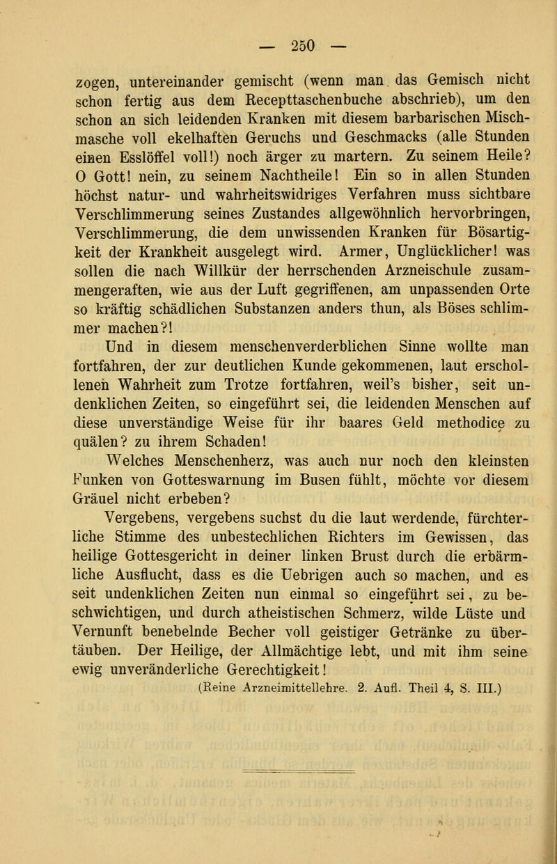 zogen, untereinander gemischt (wenn man das Gemisch nicht schon fertig aus dem Recepttaschenbuche abschrieb), um den schon an sich leidenden Kranken mit diesem barbarischen Misch- masche voll ekelhaften Geruchs und Geschmacks (alle Stunden einen Esslöffel voll!) noch ärger zu martern. Zu seinem Heile? 0 Gottl nein, zu seinem Nachtheile! Ein so in allen Stunden höchst natur- und wahrheitswidriges Verfahren muss sichtbare Verschlimmerung seines Zustandes allgewöhnlich hervorbringen, Verschlimmerung, die dem unwissenden Kranken für Bösartig- keit der Krankheit ausgelegt wird. Armer, Unglücklicher! was sollen die nach Willkür der herrschenden Arzneischule zusam- mengeraften, wie aus der Luft gegriffenen, am unpassenden Orte so kräftig schädlichen Substanzen anders thun, als Böses schlim- mer machen?! Und in diesem menschenverderblichen Sinne wollte man fortfahren, der zur deutlichen Kunde gekommenen, laut erschol- lenen Wahrheit zum Trotze fortfahren, weil's bisher, seit un- denklichen Zeiten, so eingeführt sei, die leidenden Menschen auf diese unverständige Weise für ihr baares Geld methodice zu quälen? zu ihrem Schaden! Welches Menschenherz, was auch nur noch den kleinsten Funken von Gotteswarnung im Busen fühlt, möchte vor diesem Gräuel nicht erbeben? Vergebens, vergebens suchst du die laut werdende, fürchter- liche Stimme des unbestechlichen Richters im Gewissen, das heilige Gottesgericht in deiner linken Brust durch die erbärm- liche Ausflucht, dass es die Uebrigen auch so machen, und es seit undenklichen Zeiten nun einmal so eingeführt sei, zu be- schwichtigen, und durch atheistischen Schmerz, wilde Lüste und Vernunft benebelnde Becher voll geistiger Getränke zu über- täuben. Der Heilige, der Allmächtige lebt, und mit ihm seine ewig unveränderliche Gerechtigkeit! (Reine Arzneimittellehre. 2. Aufl. Theil 4, S. III.)