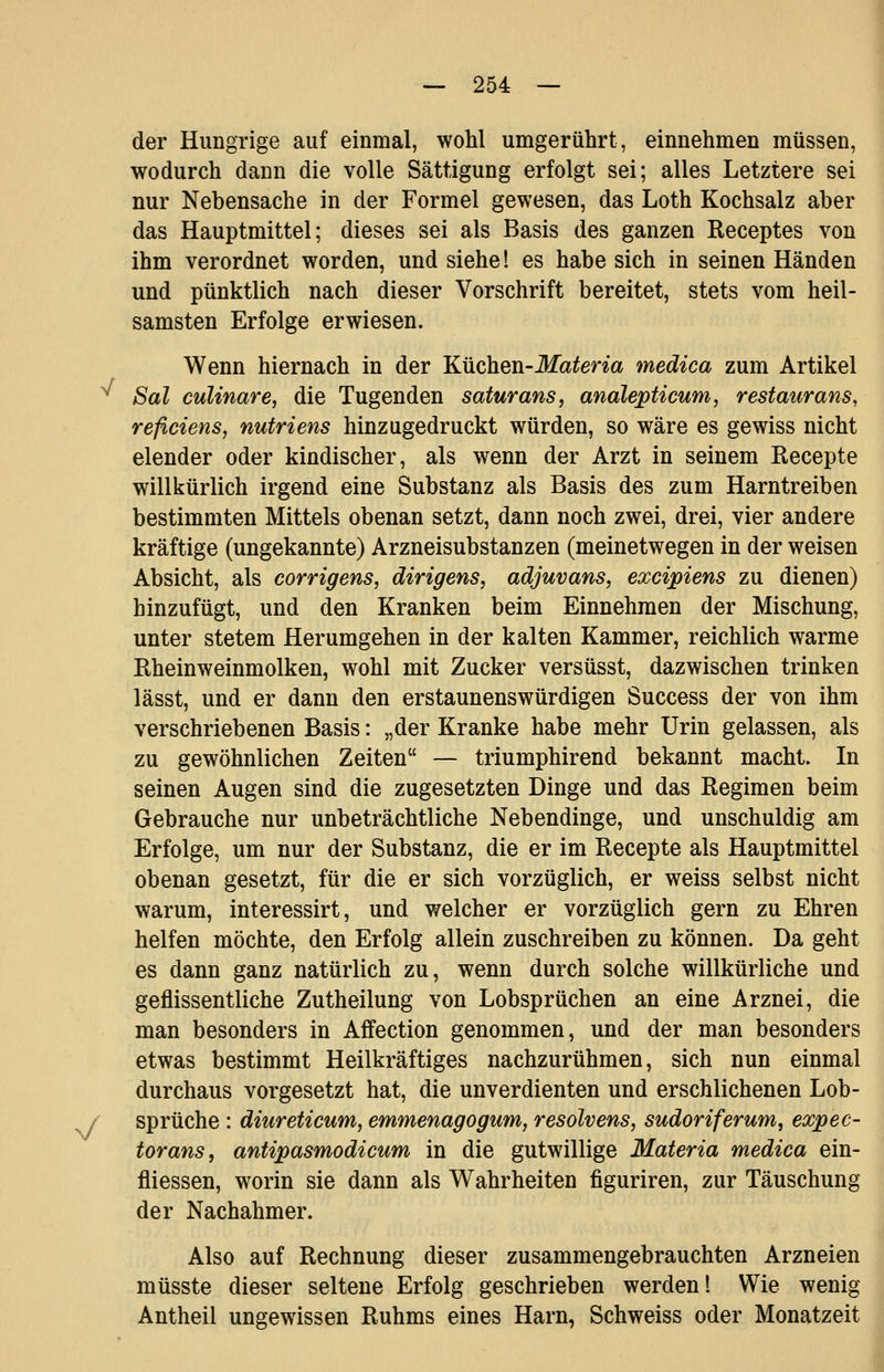 der Hungrige auf einmal, wohl umgerührt, einnehmen müssen, wodurch dann die volle Sättigung erfolgt sei; alles Letztere sei nur Nebensache in der Formel gewesen, das Loth Kochsalz aber das Hauptmittel; dieses sei als Basis des ganzen Beceptes von ihm verordnet worden, und siehe! es habe sich in seinen Händen und pünktlich nach dieser Vorschrift bereitet, stets vom heil- samsten Erfolge erwiesen. Wenn hiernach in der Küchen-Materia medica zum Artikel ^ Sal culinare, die Tugenden saturans, analepticum, restaurans, reficiens, nutriens hinzugedruckt würden, so wäre es gewiss nicht elender oder kindischer, als wenn der Arzt in seinem Recepte willkürlich irgend eine Substanz als Basis des zum Harntreiben bestimmten Mittels obenan setzt, dann noch zwei, drei, vier andere kräftige (ungekannte) Arzneisubstanzen (meinetwegen in der weisen Absicht, als corrigens, dirigens, adjuvans, excipiens zu dienen) hinzufügt, und den Kranken beim Einnehmen der Mischung, unter stetem Herumgehen in der kalten Kammer, reichlich warme ßheinweinmolken, wohl mit Zucker versüsst, dazwischen trinken lässt, und er dann den erstaunenswürdigen Success der von ihm verschriebenen Basis: „der Kranke habe mehr Urin gelassen, als zu gewöhnlichen Zeiten — triumphirend bekannt macht. In seinen Augen sind die zugesetzten Dinge und das Regimen beim Gebrauche nur unbeträchtliche Nebendinge, und unschuldig am Erfolge, um nur der Substanz, die er im Recepte als Hauptmittel obenan gesetzt, für die er sich vorzüglich, er weiss selbst nicht warum, interessirt, und welcher er vorzüglich gern zu Ehren helfen möchte, den Erfolg allein zuschreiben zu können. Da geht es dann ganz natürlich zu, wenn durch solche willkürliche und geflissentliche Zutheilung von Lobsprüchen an eine Arznei, die man besonders in Affection genommen, und der man besonders etwas bestimmt Heilkräftiges nachzurühmen, sich nun einmal durchaus vorgesetzt hat, die unverdienten und erschlichenen Lob- / Sprüche : diureticum, emmenagogum, resolvens, sudoriferum, expec- torans, antipasmodicum in die gutwillige Materia medica ein- fliessen, worin sie dann als Wahrheiten figuriren, zur Täuschung der Nachahmer. Also auf Rechnung dieser zusammengebrauchten Arzneien müsste dieser seltene Erfolg geschrieben werden! Wie wenig Antheil ungewissen Ruhms eines Harn, Schweiss oder Monatzeit