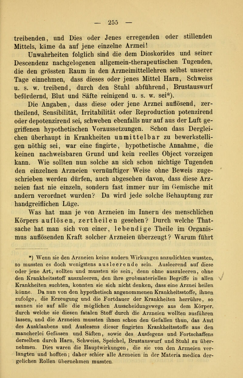 treibenden, und Dies oder Jenes erregenden oder stillenden Mittels, käme da auf jene einzelne Arznei! Unwahrheiten folglich sind die dem Dioskorides und seiner Descendenz nachgelogenen allgemein-therapeutischen Tugenden, die den grössten Raum in den Arzneimittellehren selbst unserer Tage einnehmen, dass dieses oder jenes Mittel Harn, Schweiss u. s. w. treibend, durch den Stuhl abführend, Brustauswurf befördernd, Blut und Säfte reinigend u. s. w. sei*). Die Angaben, dass diese oder jene Arznei auflösend, zer- theilend, Sensibilität, Irritabilität oder Reproduction potenzirend oder depotenzirend sei, schweben ebenfalls nur auf aus der Luft ge- griffenen hypothetischen Voraussetzungen. Schon dass Derglei- chen überhaupt in Krankheiten unmittelbar zu bewerkstelli- gen nöthig sei, war eine tingirte, hypothetische Annahme, die keinen nachweisbaren Grund und kein reelles Object vorzeigen kann. Wie sollten nun solche an sich schon nichtige Tugenden den einzelnen Arzneien vernünftiger Weise ohne Beweis zuge- schrieben werden dürfen, auch abgesehen davon, dass diese Arz- neien fast nie einzeln, sondern fast immer nur im Gemische mit andern verordnet wurden? Da wird jede solche Behauptung zur handgreiflichen Lüge. Was hat man je von Arzneien im Innern des menschlichen Körpers auflösen, zertheilen gesehen? Durch welche That- sache hat man sich von einer, lebendige Theile im Organis- mus auflösenden Kraft solcher Arzneien überzeugt ? Warum führt *) Wenn sie den Arzneien keine andern Wirkungen anzudichten wussten, so mussten es doch wenigstens ausleerende sein. Ausleerend auf diese oder jene Art, sollten und mussten sie sein, denn ohne auszuleeren, ohne i den Krankheitsstoff auszuleeren, den ihre grobmateriellen Begriffe in allen V Krankheiten suchten, konnten sie sich nicht denken, dass eine Arznei heilen könne. Da nun von den hypothetisch angenommenen Krankheitsstoffe, ihnen zufolge, die Erzeugung und die Fortdauer der Krankheiten herrühre, so sannen sie auf alle die möglichen Ausscheidungswege aus dem Körper, durch welche sie diesen fatalen Stoff durch die Arzneien wollten ausführen lassen, und die Arzneien mussten ihnen schon den Gefallen thun, das Amt des Ausklaubens und Auslesens dieser fingirten Krankheitsstoffe aus den mancherlei Gefässen und Säften, sowie des Ausfegens und Fortschaffens derselben durch Harn, Schweiss, Speichel, Brustauswurf und Stuhl zu über- nehmen. Dies waren die Hauptwirkungen, die sie von den Arzneien ver- langten und hofften; daher schier alle Arzneien in der Materia medica der- gelichen Rollen übernehmen mussten.