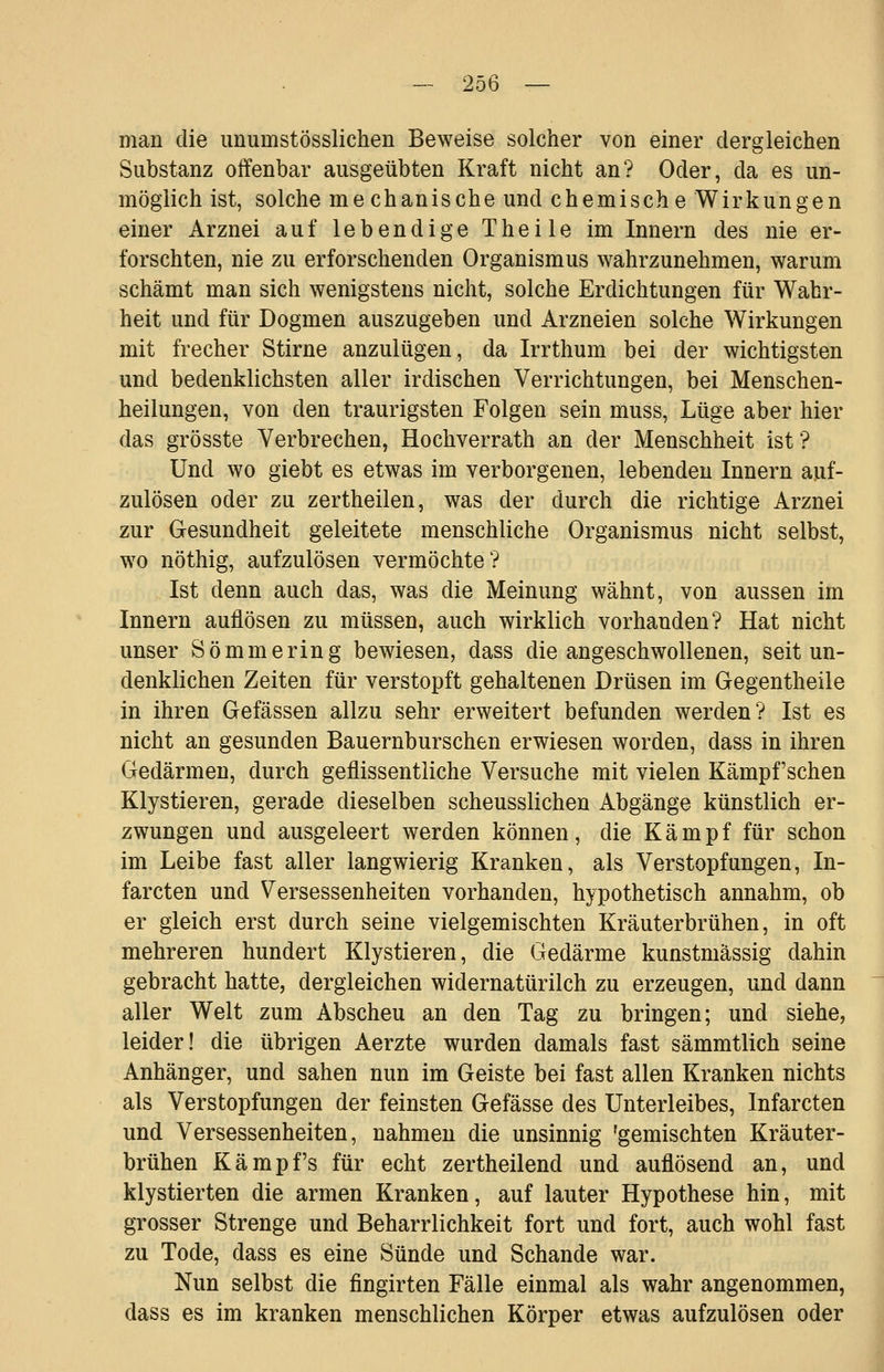 man die imumstösslichen Beweise solcher von einer dergleichen Substanz offenbar ausgeübten Kraft nicht an? Oder, da es un- möglich ist, solche me chanische und chemische Wirkungen einer Arznei auf lebendige Theile im Innern des nie er- forschten, nie zu erforschenden Organismus wahrzunehmen, warum schämt man sich wenigstens nicht, solche Erdichtungen für Wahr- heit und für Dogmen auszugeben und Arzneien solche Wirkungen mit frecher Stirne anzulügen, da Irrthum bei der wichtigsten und bedenklichsten aller irdischen Verrichtungen, bei Menschen- heilungen, von den traurigsten Folgen sein muss, Lüge aber hier das grösste Verbrechen, Hochverrath an der Menschheit ist ? Und wo giebt es etwas im verborgenen, lebenden Innern auf- zulösen oder zu zertheilen, was der durch die richtige Arznei zur Gesundheit geleitete menschliche Organismus nicht selbst, wo nöthig, aufzulösen vermöchte? Ist denn auch das, was die Meinung wähnt, von aussen im Innern auflösen zu müssen, auch wirklich vorhanden? Hat nicht unser Sömmering bewiesen, dass die angeschwollenen, seit un- denklichen Zeiten für verstopft gehaltenen Drüsen im Gegentheile in ihren Gefässen allzu sehr erweitert befunden werden? Ist es nicht an gesunden Bauernburschen erwiesen worden, dass in ihren Gedärmen, durch geflissentliche Versuche mit vielen Kämpf'schen Klystieren, gerade dieselben scheusslichen Abgänge künstlich er- zwungen und ausgeleert werden können, die K ä m p f für schon im Leibe fast aller langwierig Kranken, als Verstopfungen, In- farcten und Versessenheiten vorhanden, hypothetisch annahm, ob er gleich erst durch seine vielgemischten Kräuterbrühen, in oft mehreren hundert Klystieren, die Gedärme kunstmässig dahin gebracht hatte, dergleichen widernatürlich zu erzeugen, und dann aller Welt zum Abscheu an den Tag zu bringen; und siehe, leider! die übrigen Aerzte wurden damals fast sämmtlich seine Anhänger, und sahen nun im Geiste bei fast allen Kranken nichts als Verstopfungen der feinsten Gefässe des Unterleibes, Infarcten und Versessenheiten, nahmen die unsinnig 'gemischten Kräuter- brühen Kampfs für echt zertheilend und auflösend an, und klystierten die armen Kranken, auf lauter Hypothese hin, mit grosser Strenge und Beharrlichkeit fort und fort, auch wohl fast zu Tode, dass es eine Sünde und Schande war. Nun selbst die fingirten Fälle einmal als wahr angenommen, dass es im kranken menschlichen Körper etwas aufzulösen oder