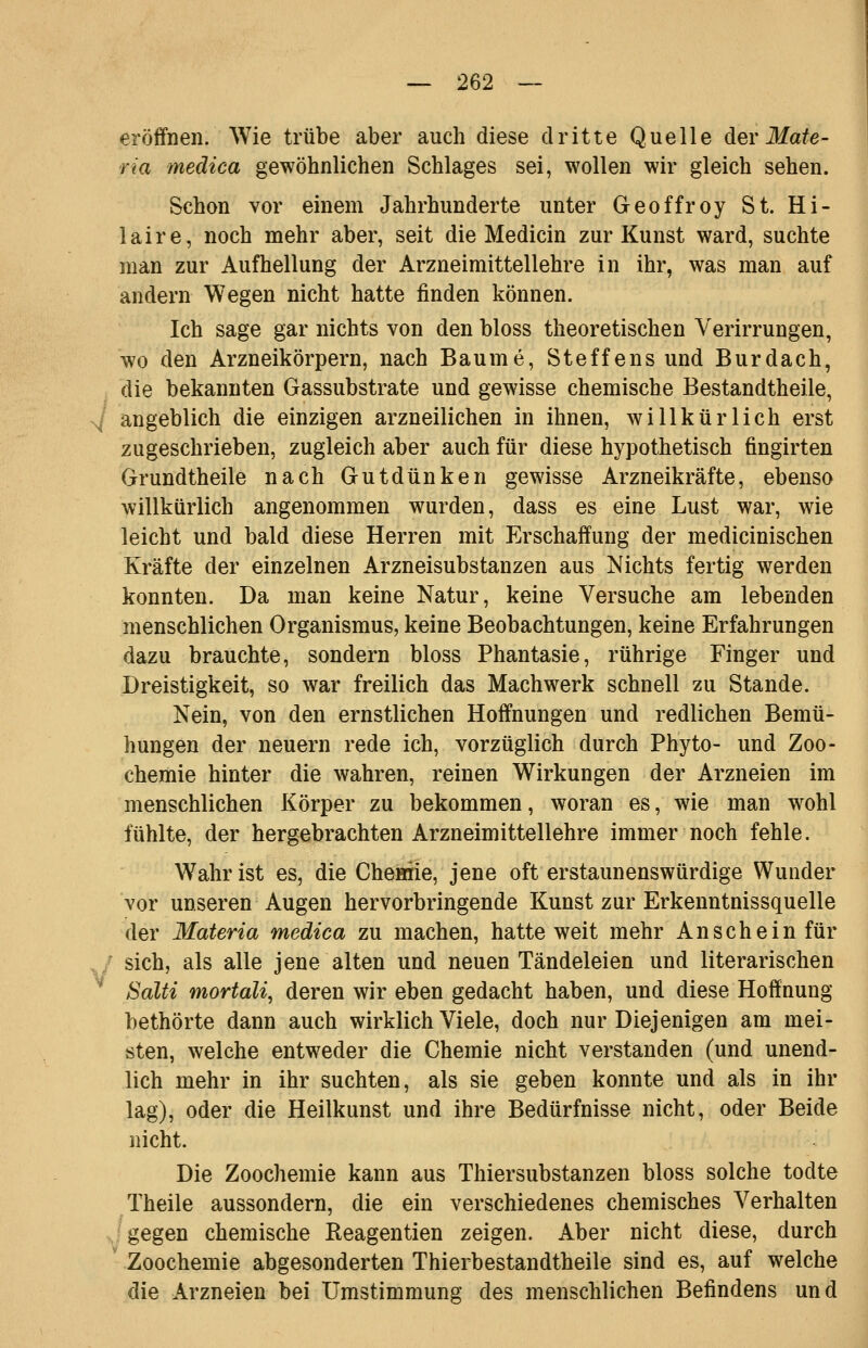 eröffnen. Wie trübe aber auch diese dritte Quelle der Mate- ria medica gewöhnlichen Schlages sei, wollen wir gleich sehen. Schon vor einem Jahrhunderte unter Geoffroy St. Hi- laire, noch mehr aber, seit die Medicin zur Kunst ward, suchte man zur Aufhellung der Arzneimittellehre in ihr, was man auf andern Wegen nicht hatte finden können. Ich sage gar nichts von den bloss theoretischen Yerirrungen, wo den Arzneikörpern, nach Baume, Steffens und Burdach, die bekannten Gassubstrate und gewisse chemische Bestandtheile, angeblich die einzigen arzneilichen in ihnen, willkürlich erst zugeschrieben, zugleich aber auch für diese hypothetisch fingirten Grundtheile nach Gutdünken gewisse Arzneikräfte, ebenso willkürlich angenommen wurden, dass es eine Lust war, wie leicht und bald diese Herren mit Erschaffung der medicinischen Kräfte der einzelnen Arzneisubstanzen aus Nichts fertig werden konnten. Da man keine Natur, keine Versuche am lebenden menschlichen Organismus, keine Beobachtungen, keine Erfahrungen dazu brauchte, sondern bloss Phantasie, rührige Finger und Dreistigkeit, so war freilich das Machwerk schnell zu Stande. Nein, von den ernstlichen Hoffnungen und redlichen Bemü- hungen der neuern rede ich, vorzüglich durch Phyto- und Zoo- chemie hinter die wahren, reinen Wirkungen der Arzneien im menschlichen Körper zu bekommen, woran es, wie man wohl fühlte, der hergebrachten Arzneimittellehre immer noch fehle. Wahr ist es, die Cheiane, jene oft erstaunenswürdige Wunder vor unseren Augen hervorbringende Kunst zur Erkenntnissquelle der Materia medica zu machen, hatte weit mehr Anschein für sich, als alle jene alten und neuen Tändeleien und literarischen Salti mortali, deren wir eben gedacht haben, und diese Hoffnung bethörte dann auch wirklich Viele, doch nur Diejenigen am mei- sten, welche entweder die Chemie nicht verstanden (und unend- lich mehr in ihr suchten, als sie geben konnte und als in ihr lag), oder die Heilkunst und ihre Bedürfnisse nicht, oder Beide nicht. Die Zoochemie kann aus Thiersubstanzen bloss solche todte Theile aussondern, die ein verschiedenes chemisches Verhalten ^ gegen chemische Reagentien zeigen. Aber nicht diese, durch ' Zoochemie abgesonderten Thierbestandtheile sind es, auf welche die Arzneien bei Umstimmung des menschlichen Befindens und