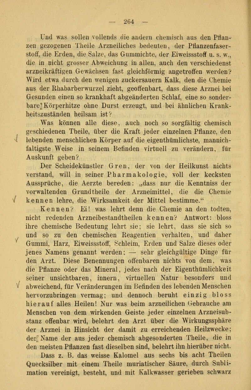 Und was sollen vollends die andern chemisch aus den Pflan- zen gezogenen Theile Arzneiliches bedeuten, der Pflanzenfaser- stoff, die Erden, die Salze, das Gummichte, der Eiweissstoff u. s. w., die in nicht grosser Abweichung in allen, auch den verschiedenst arzneikräftigen Gewächsen fast gleichförmig angetroffen w^erden? Wird etwa durch den wenigen zuckersauern Kalk, den die Chemie aus der Rhabarberwurzel zieht, geoffenbart, dass diese Arznei bei Gesunden einen so krankhaft abgeänderten Schlaf, eine so sonder- bare] Körperhitze ohne Durst erzeugt, und bei ähnlichen Krank- heitszuständen heilsam ist? Was können alle diese, auch noch so sorgfältig chemisch geschiedenen Theile, über die Kraft jeder einzelnen Pflanze, den H lebenden menschlichen Körper auf die eigenthümlichste, mannich- faltigste Weise in seinem Befinden virtuell zu verändern, für Auskunft geben? Der Scheidekünstler Gren, der von der .Heilkunst nichts verstand, will in seiner Pharmakologie, voll der kecksten Aussprüche, die Aerzte bereden: „dass nur die Kenntniss der vorwaltenden Grund theile der Arzneimittel, die die Chemie V kennen lehre, die Wirksamkeit der Mittel bestimme. Kennen? Ei! was lehrt denn die Chemie an den todten, nicht redenden Arzneibestandtheilen kennen? Antwort: bloss ihre chemische Bedeutung lehrt sie; sie lehrt, dass sie sich so und so zu den chemischen Eeagentien verhalten, und daher Gummi, Harz, Eiweissstoff, Schleim, Erden und Salze dieses oder jenes Namens genannt werden; — sehr gleichgültige Dinge für den Arzt. Diese Benennungen offenbaren nichts von dem, was die Pflanze oder das Mineral, jedes nach der Eigenthümlichkeit seiner unsichtbaren, Innern, virtuellen Natur besonders und » abweichend, für Veränderungen im Befinden des lebenden Menschen hervorzubringen vermag; und dennoch beruht einzig bloss hierauf alles Heilen! Nur was beim arzneilichen Gebrauche am Menschen von dem wirkenden Geiste jeder einzelnen Arzneisub- stanz offenbar wird, belehrt den Arzt über die Wirkungssphäre der Arznei in Hinsicht der damit zu erreichenden Heilzwecke; der^Name der aus jeder chemisch abgesonderten Theile, die in den meisten Pflanzen fast dieselben sind, belehrt ihn hierüber nicht, Dass z. B. das weisse Kalomel aus sechs bis acht Theilen Quecksilber mit einem Theile muriatischer Säure, durch Subli- mation vereinigt, besteht, und mit Kalkwasser gerieben schwarz