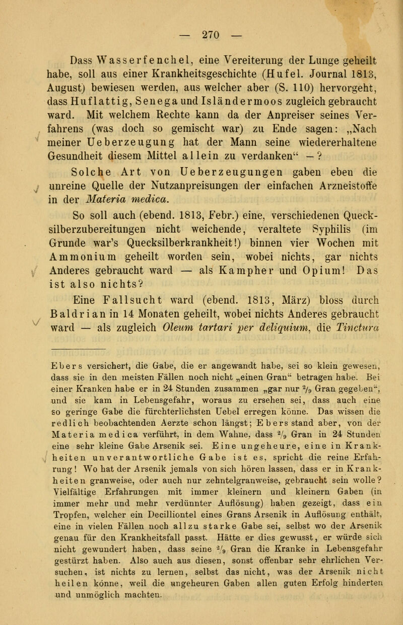 Dass Wasserfenchel, eine Vereiterung der Lunge geheilt habe, soll aus einer Krankheitsgeschichte (Hufei. Journal 1813, August) bewiesen werden, aus welcher aber (S. HO) hervorgeht, dass Huflattig, Senega und Isländermoos zugleich gebraucht ward. Mit welchem Rechte kann da der Anpreiser seines Ver- . fahrens (was doch so gemischt war) zu Ende sagen: „Nach ^ meiner üeberzeugung hat der Mann seine wiedererhaltene Gesundheit diesem Mittel allein zu verdanken — ? Solche Art von Ueberzeugungen gaben eben die ^ unreine Quelle der Nutzanpreisungen der einfachen Arzneistoffe in der Materia medica. So soll auch (ebend. 1813, Febr.) eine, verschiedenen Queck- silberzubereitungen nicht weichende, veraltete Syphilis (im Grunde war's Quecksilberkrankheit!) binnen vier Wochen mit Ammonium geheilt worden sein, wobei nichts, gar nichts / Anderes gebraucht ward — als Kampher und Opium! Das ist also nichts? Eine Fallsucht ward (ebend. 1813, März) bloss durch Baldrian in 14 Monaten geheilt, wobei nichts Anderes gebraucht ward — als zugleich Oleum tartari per deliquium^ die Tinctura V Ebers versichert, die Gabe, die er angewandt habe, sei so klein gewesen, dass sie in den meisten Fällen noch nicht „einen Gran betragen habe. Bei einer Kranken habe er in 24 Stunden zusammen „gar nur ^/g Gran gegeben, und sie kam in Lebensgefahr, woraus zu ersehen sei, dass auch eine so geringe Gabe die fürchterlichsten Uebel erregen könne. Das wissen die redlich beobachtenden Aerzte schon längst; Ebers stand aber, von der Materia medica verführt, in dem Wahne, dass ^/g Gran in 24 Stunden eine sehr kleine Gabe Arsenik sei. Eine ungeheure, eine in Krank- si heiten unverantwortliche Gabe ist es, spricht die reine Erfah- rung! Wo hat der Arsenik jemals von sich hören lassen, dass er in Krank- heiten granweise, oder auch nur zehntelgranweise, gebraucht sein wolle? Vielfältige Erfahrungen mit immer kleinern und kleinern Gaben (in immer mehr und mehr verdünnter Auflösung) haben gezeigt, dass ein Tropfen, welcher ein Decilliontel eines Grans Arsenik in Auflösung enthält, eine in vielen Fällen noch allzu starke Gabe sei, selbst wo der Arsenik genau für den Krankheitsfall passt. Hätte er dies gewusst, er würde sich nicht gewundert haben, dass seine % Gran die Kranke in Lebensgefahr gestürzt haben. Also auch aus diesen, sonst offenbar sehr ehrlichen Ver- suchen, ist nichts zu lernen, selbst das nicht, was der Arsenik nicht heilen könne, weil die ungeheuren Gaben allen guten Erfolg hinderten und unmöglich machten.