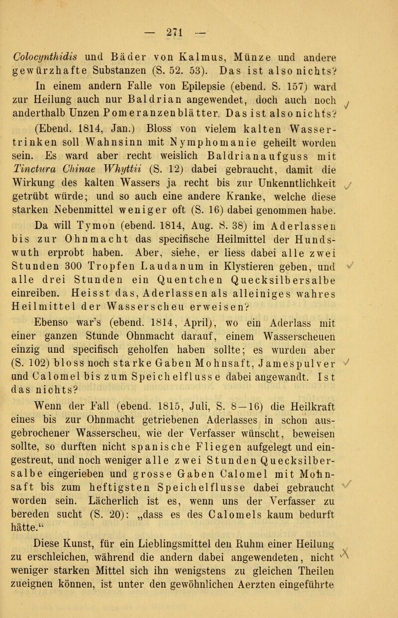 Colocijnthidis und Bäder von Kalmus, Münze und andere gewürzhafte Substanzen (S. 52. 53). Das ist also nichts? In einem andern Falle von Epilepsie (ebend. S. 157) ward zur Heilung auch nur Baldrian angewendet, doch auch noch / anderthalb Unzen Pomeranzenblätter. Das ist also nichts? (Ebend. 1814, Jan.) Bloss von vielem kalten Wasser- trinken soll Wahnsinn mit Nymphomanie geheilt worden sein. Es ward aber recht weislich Baldrianaufguss mit Tinctura Chinae Whyttii (S. 12) dabei gebraucht, damit die Wirkung des kalten Wassers ja recht bis zur Unkenntlichkeit y getrübt würde; und so auch eine andere Kranke, welche diese starken Nebenmittel weniger oft (S. 16) dabei genommen habe. Da will Tymon (ebend. 1814, Aug. 8. 38) im Aderlassen bis zur Ohnmacht das specifische Heilmittel der Hunds- wuth erprobt haben. Aber, siehe, er liess dabei alle zwei Stunden 300 Tropfen Laudanum in Klystieren geben, und ^^ alle drei Stunden ein Quentchen Quecksilbersalbe einreiben. Heisst das. Aderlassen als alleiniges wahres Heilmittel der Wasserscheu erweisen? Ebenso war's (ebend. 1814, April), wo ein Aderlass mit einer ganzen Stunde Ohnmacht darauf, einem W^asserscheuen einzig und specifisch geholfen haben sollte; es wurden aber (S. 102) bloss noch starke Gaben Mohnsaft, Jamespulver ^ und Calomel bis zum Speichelfluss e dabei angewandt. Ist das nichts? Wenn der Fall (ebend. 1815, Juli, S. 8-16) die Heilkraft eines bis zur Ohnmacht getriebenen Aderlasses in schon aus- gebrochener Wasserscheu, wie der Verfasser wünscht, beweisen sollte, so durften nicht spanische Fliegen aufgelegt und ein- gestreut, und noch weniger alle zwei Stunden Quecksilber- salbe eingerieben und grosse Gaben Calomel mit Mohn- saft bis zum heftigsten Speichelflusse dabei gebraucht '*'^ worden sein. Lächerlich ist es, wenn uns der Verfasser zu bereden sucht (S. 20): „dass es des Calomels kaum bedurft hätte. Diese Kunst, für ein Lieblingsmittel den Ruhm einer Heilung zu erschleichen, während die andern dabei angewendeten, nicht ^^ weniger starken Mittel sich ihn wenigstens zu gleichen Theilen zueignen können, ist unter den gewöhnlichen Aerzten eingeführte