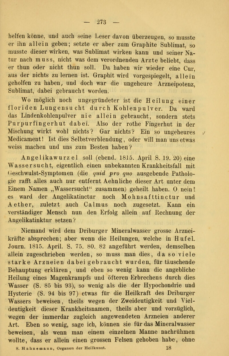 helfen könne, und auch seine Leser davon überzeugen, so musste er ihn allein geben; setzte er aber zum Graphite Sublimat, so musste dieser wirken, was Sublimat wirken kann und seiner Na- tur nach muss, nicht was dem verordnenden Arzte beliebt, dass er thun oder nicht thun soll. Da haben wir wieder eine Cur, aus der nichts zulernen ist. Graphit wird vorgespiegelt, allein geholfen zu haben, und doch war die ungeheure Arzneipotenz, Sublimat, dabei gebraucht worden. Wo möglich noch ungegründeter ist die Heilung einer floriden Lungensu cht durch Kohlenpulver. Da ward das Lindenkohlenpulver nie allein gebraucht, sondern stets Purpurfingerhut dabei. Also der rothe Fingerhut in der Mischung wirkt wohl nichts? Gar nichts? Ein so ungeheures Medicament! Ist dies Selbstverblendung, oder will man uns etwas weiss machen und uns zum Besten haben? Angelikawurzel soll (ebend. 1815. April S. 19. 20) eine Wassersucht, eigentlich einen unbekannten Krankheitsfall mit Geschwulst-Symptomen (die quid pro quo ausgebende Patholo- gie rafft alles auch nur entfernt Aehn liehe dieser Art unter dem Einem Namen „Wassersucht zusammen) geheilt haben. 0 neint es ward der Angelikatinctur noch Mohnsafttinctur und Aether, zuletzt auch Calmus noch zugesetzt. Kann ein verständiger Mensch nun den Erfolg allein auf Rechnung der Angelikatinktur setzen? Niemand wird dem Driburger Mineralwasser grosse Arznei- kräfte absprechen; aber wenn die Heilungen, welche in Hufel. Journ. 1815. April. S. 75. 80. 82 angeführt werden, demselben allein zugeschrieben werden, so muss man dies, da so viele starke Arzneien dabei gebraucht wurden, für täuschende Behauptung erklären, und eben so wenig kann die angebliche Heilung eines Magenkrampfs und öfteren Erbrechens durch die& Wasser (S. 85 bis 93), so wenig als die der Hypochondrie und Hysterie (S. 94 bis 97) etwas für die Heilkraft des Driburger Wassers beweisen, theils wegen der Zweideutigkeit und Viel- deutigkeit dieser Krankheitsnamen, theils aber und vorzüglich, wegen der immerdar zugleich angewendeten Arzneien anderer Art. Eben so wenig, sage ich, können sie für das Mineralwasser beweisen, als wenn man einem einzelnen Manne nachrühmen wollte, dass er allein einen grossen Felsen gehoben habe, ohne S. Hahnemann, Organon der Heilkunst. 18