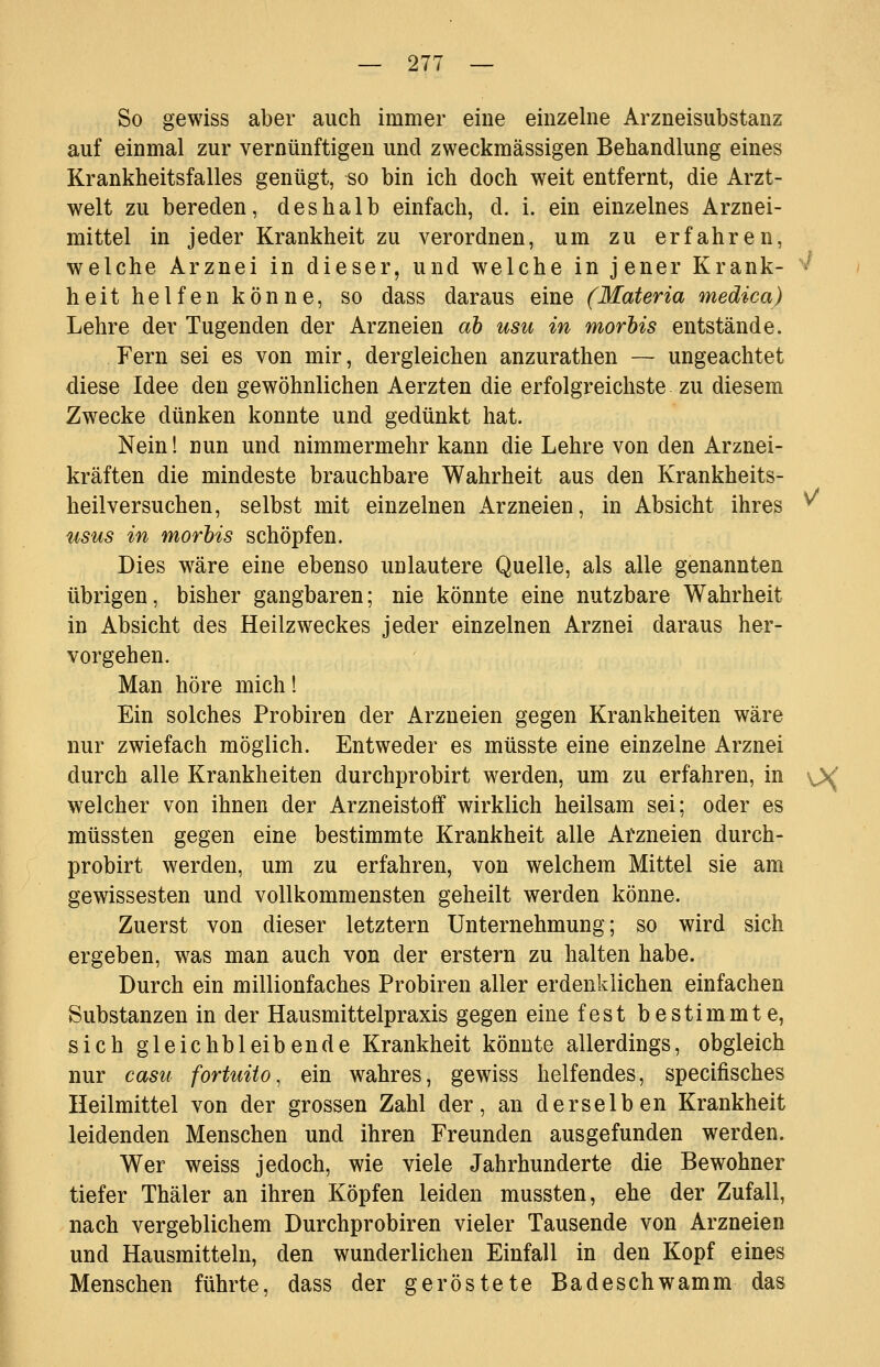 So gewiss aber auch immer eine einzelne Arzneisubstanz auf einmal zur vernünftigen und zweckmässigen Behandlung eines Krankheitsfalles genügt, so bin ich doch weit entfernt, die Arzt- welt zu bereden, deshalb einfach, d. i. ein einzelnes Arznei- mittel in jeder Krankheit zu verordnen, um zu erfahren, welche Arznei in dieser, und welche in jener Krank- '*^ heit helfen könne, so dass daraus eine (Materia medica) Lehre der Tugenden der Arzneien ah usu in morhis entstände. Fern sei es von mir, dergleichen anzurathen — ungeachtet diese Idee den gewöhnlichen Aerzten die erfolgreichste zu diesem Zwecke dünken konnte und gedünkt hat. Nein! nun und nimmermehr kann die Lehre von den Arznei- kräften die mindeste brauchbare Wahrheit aus den Krankheits- heilversuchen, selbst mit einzelnen Arzneien, in Absicht ihres ^ usus in morhis schöpfen. Dies wäre eine ebenso unlautere Quelle, als alle genannten übrigen, bisher gangbaren; nie könnte eine nutzbare Wahrheit in Absicht des Heilzweckes jeder einzelnen Arznei daraus her- vorgehen. Man höre mich! Ein solches Probiren der Arzneien gegen Krankheiten wäre nur zwiefach möglich. Entweder es müsste eine einzelne Arznei durch alle Krankheiten durchprobirt werden, um zu erfahren, in ^X welcher von ihnen der Arzneistoff wirklich heilsam sei; oder es müssten gegen eine bestimmte Krankheit alle Afzneien durch- probirt werden, um zu erfahren, von welchem Mittel sie am gewissesten und vollkommensten geheilt werden könne. Zuerst von dieser letztern Unternehmung; so wird sich ergeben, was man auch von der erstem zu halten habe. Durch ein millionfaches Probiren aller erdenklichen einfachen Substanzen in der Hausmittelpraxis gegen eine fest bestimmte, sich gleichbleibende Krankheit könnte allerdings, obgleich nur castt fortuito, ein wahres, gewiss helfendes, specifisches Heilmittel von der grossen Zahl der, an derselben Krankheit leidenden Menschen und ihren Freunden ausgefunden werden. Wer weiss jedoch, wie viele Jahrhunderte die Bewohner tiefer Thäler an ihren Köpfen leiden mussten, ehe der Zufall, nach vergeblichem Durchprobiren vieler Tausende von Arzneien und Hausmitteln, den wunderlichen Einfall in den Kopf eines Menschen führte, dass der geröstete Badeschwamm das