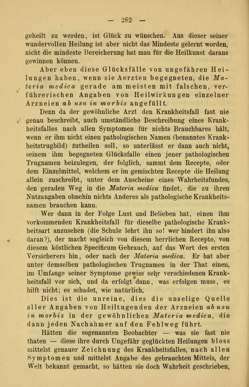 V geheilt zu werden, ist Glück zu wünschen. Aus dieser seiner wundervollen Heilung ist aber nicht das Mindeste gelernt worden, nicht die mindeste Bereicherung hat man für die Heilkunst daraus gewinnen können. Aber eben diese Glücksfälle von ungefähren Hei- lungen haben, wenn sie Aerzten begegneten, die Ma- teria medica gerade am meisten mit falschen, ver- führerischen Angaben von Heilwirkungen einzelner Arzneien ah usii in morhis angefüllt. Denn da der gewöhnliche Arzt den Krankheitsfall fast nie / genau beschreibt, auch umständliche Beschreibung eines Krank- heitsfalles nach allen Symptomen für nichts Brauchbares hält, wenn er ihm nicht einen pathologischen Namen (benanntes Krank- heitstrugbild) zutheilen soll, so unterlässt er dann auch nicht, seinem ihm begegneten Glücksfalle einen jener pathologischen Trugnamen beizulegen, der folglich, sammt dem Recepte, oder dem Einzelmittel, welchem er im gemischten Recepte die Heilung allein zuschreibt, unter dem Anscheine eines Wahrheitsfundes, den geraden Weg in die Materia medica findet, die zu ihren Nutzangaben ohnehin nichts Anderes als pathologische Krankheits- namen brauchen kann. Wer dann in der Folge Lust und Belieben hat, einen ihm vorkommenden Krankheitsfall für dieselbe pathologische Krank- heitsart anzusehen (die Schule lehrt ihn so! wer hindert ihn also daran?), der macht sogleich von diesem herrlichen Recepte, von diesem köstlichen Specificum Gebrauch, auf das Wort des ersten Versicherers hin, oder nach der Materia medica. Er hat aber unter demselben pathologischen Trugnamen in der That einen, im Umfange seiner Symptome gewiss sehr verschiedenen Krank- heitsfall vor sich, und da erfolgt dann, was erfolgen muss, es hilft nicht; es schadet, wie natürlich. Dies ist die unreine, dies die unselige Quelle aller Angaben von Heiltugenden der Arzneien ahusu in morhis in der gewöhnlichen Materia medica^ die dann jeden Nachahmer auf den Fehlweg führt. Hätten die sogenannten Beobachter — was sie fast nie thaten — diese ihre durch Ungefähr geglückten Heilungen bloss mittelst genauer Zeichnung des Krankheitsfalles, nach allen Symptomen und mittelst Angabe des gebrauchten Mittels, der Welt bekannt gemacht, so hätten sie doch Wahrheit geschrieben.