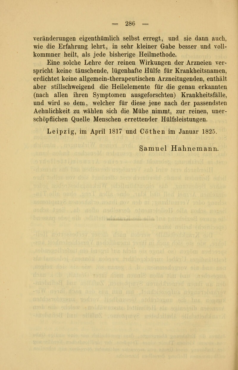 Veränderungen eigenthümlich selbst erregt, und sie dann auch, wie die Erfahrung lehrt, in sehr kleiner Gabe besser und voU- kommner heilt, als jede bisherige Heilmethode. Eine solche Lehre der reinen Wirkungen der Arzneien ver- spricht keine täuschende, lügenhafte Hülfe für Krankheitsnamen, erdichtet keine allgemein-therapeutischen Arzneitugenden, enthält aber stillschweigend die Heilelemente für die genau erkannten (nach allen ihren Symptomen ausgeforschten) Krankheitsfälle, und wird so dem, welcher für diese jene nach der passendsten Aehnlichkeit zu wählen sich die Mühe nimmt, zur reinen, uner- schöpflichen Quelle Menschen errettender Hülfsleistungen. Leipzig, im April 1817 und Cöthen im Januar 1825. Samuel Hahnemann.