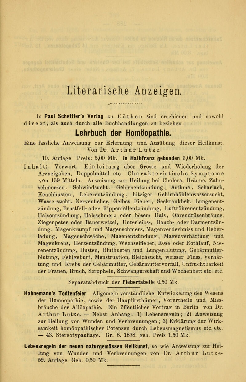 Literarisehe Anzeigen. In Paul Schettler'S Verlag zu Cöthen sind erschienen und sowohl d i r e c t, als auch durch alle Buchhandlungen zu beziehen : Lehrbuch der Homöopathie. Eine fassliche Anweisung zur Erlernung und Ausübung dieser Heilkunst. Von Dr. ArthurLutze. 10. Auflage Preis: 5,00 Mk. in Halbfranz gebunden 6,00 Mk. Inhalt: Vorwort. Einleitung über Grösse und Wiederholung der Arzneigaben, Doppelmittel etc. Charakteristische Symptome von 139 Mitteln. Anweisung zur Heilung bei Cholera, Bräune, Zahn- schmerzen, Schwindsucht, Gehirnentzündung, Asthma, Scharlach, Keuchhusten, Leberentzündung, hitziger Gehirnhöhlenwassersucht, Wassersucht, Nervenfieber, Gelbes Fieber, Seekrankheit, Lungenent- zündung, Brustfell- oder Rippenfellentzündung, Luftröhrenentzündung, Halsentzündung, Halsschmerz oder bösem Hals, Ohrendrüsenbräune, Ziegenpeter oder Bauerwetzel, Unterleibs-, Bauch- oder Darmentzün- dung, Magenkrampf und Magenschmerz, Magenverderbniss und Ueber- ladung, Magenschwäche, Magenentzündung , Magenverhärtung und Magenkrebs, Herzentzündung, Wechselfieber, Rose oder Rothlauf, Nie- renentzündung, Husten, Bluthusten und Lungenblutung, Gebärmutter- blutung, Fehlgeburt, Menstruation, Bleichsucht, weisser Fluss, Verhär- tung und Krebs der Gebärmutter, Gebärmuttervorfall, Unfruchtbarkeit der Frauen, Bruch, Scropheln, Schwangerschaft und Wochenbett etc. etc. Separatabdruck der Flebertabelie 0,50 Mk. Hahnemann'S Todtenfeler. Allgemein verständliche Entwickelung des Wesens der Homöopathie, sowie der Hauptirrthümer, Vorurtheile und Miss- bräuche der Allöopathie. Ein öffentlicher Vortrag in Berlin von Dr. Arthur Lutze. — Nebst Anhang: 1) Lebensregeln; 2) Anweisung zur Heilung von Wunden und Verbrennungen; 3) Erklärung der Wirk- samkeit homöopathischer Potenzen durch Lebensmagnetismus etc. etc. — 43. Stereotypauflage. Gr. 8. 1878. geh. Preis 1,50 Mk. Lebensregeln der neuen naturgemässen Heilkunst, so wie Anweisung zur Hei- lung von Wunden und Verbrennungen von Dr. Arthur Lutze- 59. Auflage. Geh. 0,50 Mk.