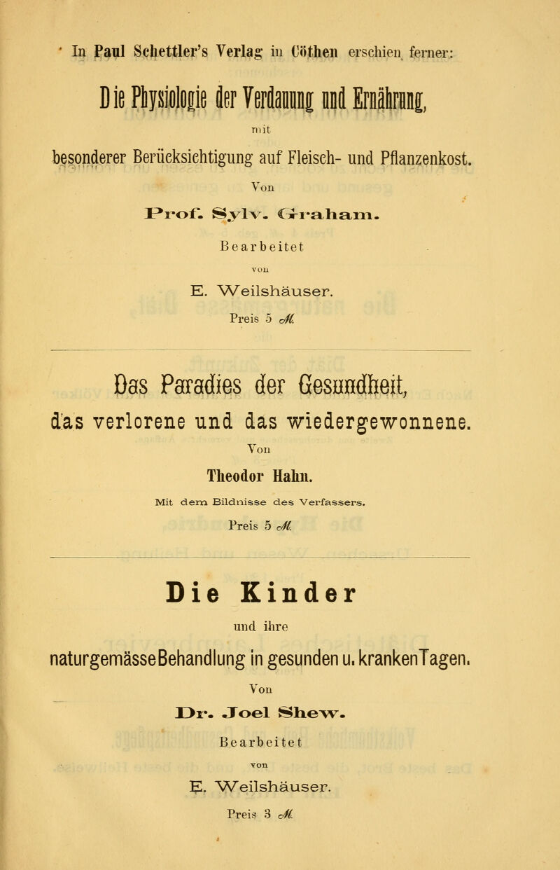 ' In Panl Schettler's Verlag in Cöthen erschien ferner: Die Physiolop t Verflami lä Ernälniiii, mit besonderer Berüeksiehtigung auf Fleisch- und Pflanzenkost. Von Bearbeitet von E. ^Veilshäuser. Preis 5 cS. Das Paradies der Gesundheit, d'as verlorene und das wiedergewonnene. Von Theodor Hahn. Mit dem Bildnisse des Verfassers. Preis 5 cM Die Kinder und ihre naturgemässeBehandlung in gesunden u. krankenTagen. Von II>i:'« Joel J5$lie>v« Bearbeitet Yon E. Weilshäuser. Preis 3 c^(.