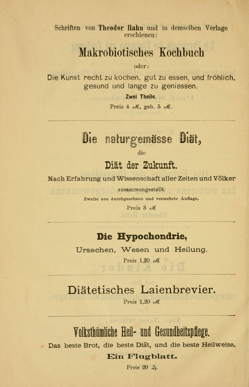 Schriften von Theodor Hahn und in demselben Verlage erschienen: Makrobiotisches Kochbuch oder: Die Kunst recht zu kochen, gut zu essen, und fröhlich, gesund und lange zu geniessen. Zwei Theile. Preis 4 o/^, geb. b cS.. die Diät der Zukunft. Nach Erfalirung und Wissenschaft aller Zeiten und Völker zusammengestellt. Zweite neu durchgesehene und vermehrte Auflage, Preis 3 cM. Die Hypochondrie, Ursachen, ^Vesen und Heilung. Preis 1,20 c^i Diätetisches Laienbrevier. Preis 1,20 dfi VoMiliclie Heil- nni (jesiieitspfleEe. Das beste Brot, die beste Diät, und die beste Heilweise. Ein Flixg^blatt. Preis 20 ^.