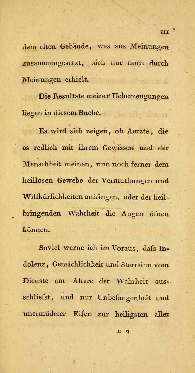 dem alten Gebäude, was aus Meinungen zusammengesetzt, sich nur noch durch Meinungen erhielt. Die Resultate meiner Ueberzeugungen liegen in diesem Buche. Es wird sich zeigen, ob Aerzte, die es redlich mit ihrem Gewissen und der Menschheit meinen, nun noch ferner dem heillosen Gewebe der Vermuthungen und Willkürlichkeiten anhängen, oder der heil- bringenden Wahrheit die Augen öfnen hönneii. Soviel warne ich im'Voraus, dafs In- dolenz , Gemächlichkeit und Starrsinn vom Dienste am Altare der Wahrheit aus- schliefst, und nur Unbefangenheit und unermüdeter Eifer zur heiligsten aller a 2