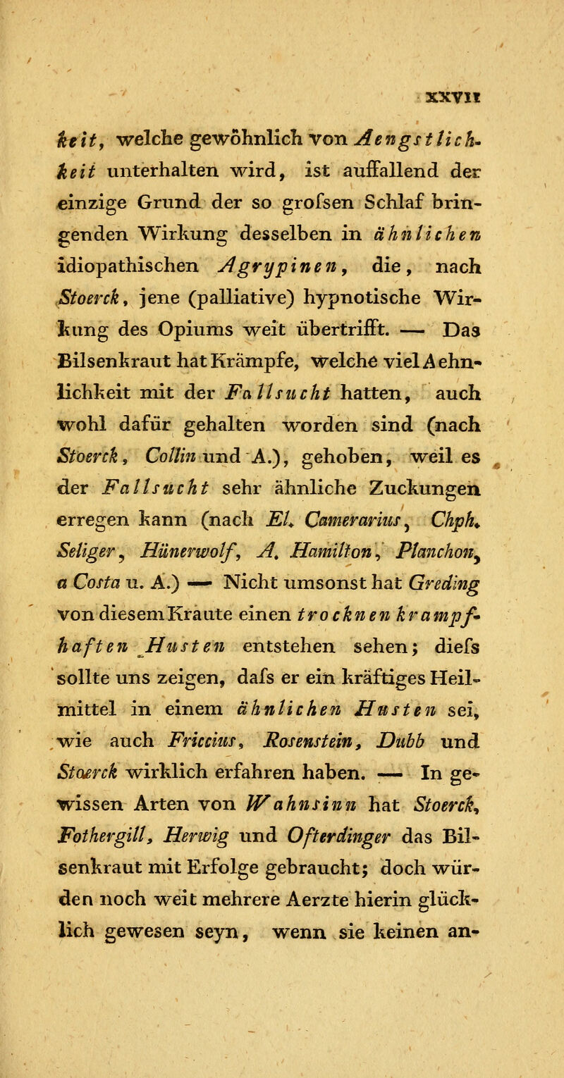 ktitf welche gewöhnlich von Aengsttich» keii unterhalten wird, ist auffallend der einzige Grund der so grofsen Schlaf brin- genden Wirkung desselben in ähnlichen idiopathischen Agrypinen^ die, nach JStoerck, jene (palliative) hypnotische Wir- kung des Opiums weit übertrifft. — Das Bilsenkraut hat Krämpfe, Welche vielAehn- lichkeit mit der Fat hu cht hatten, auch wohl dafür gehalten -worden sind (nach Stoerck, CoIIin und A,), gehoben, -weil es der Fa Usucht sehr ähnliche Zuckungen erregen kann (nach EL Camerariuf^ Chph^ Seliger^ Hünerwolf, A^ Hamilton^ Ptanchon^ a Costa u. A.) —• Nicht umsonst hat Gredlng von diesem Kraute einen trocknen krampf» haften Husten entstehen sehen; diefs sollte uns zeigen, dafs er ein kräftiges Heil- mittel in einem ähnlichen Husten sei, /wie auch Friccius, Rosenstein, Dubb und Stosrck AA^irklich erfahren haben. -— In ge- wissen Arten von Wahnsinn hat Stoerck^ Fothergilt, Herwig und Ofterdinger das Bil- senkraut mit Erfolge gebraucht; doch wür- den noch weit mehrere Aerzte hierin glück- lich gewesen seyn, wenn sie keinen an«^