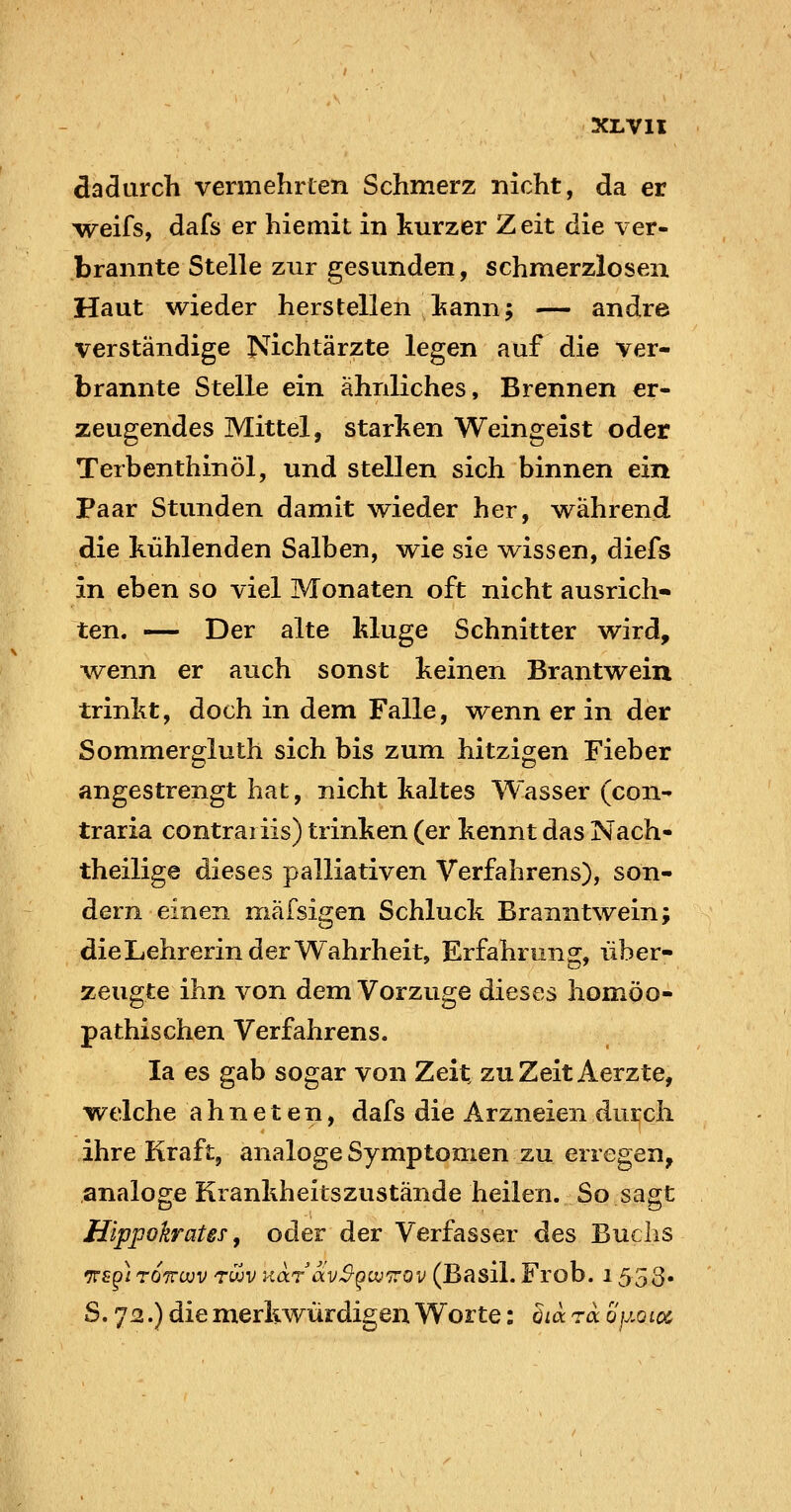 dadurch vermehrten Schmerz nicht, da er weifs, dafs er hiemit in kurzer Zeit die ver- brannte Stelle zur gesunden, schmerzlosen Haut wieder herstellen Isann; — andre verständige Nichtärzte legen auf die ver- brannte Stelle ein ähnliches. Brennen er- zeugendes Mittel, starken Weingeist oder Terbenthinöl, und stellen sich binnen ein Paar Stunden damit wieder her, während die kühlenden Salben, wie sie wissen, diefs in eben so viel Monaten oft nicht ausrich- ten. — Der alte kluge Schnitter wird, w^enn er auch sonst keinen Brantwein trinkt, doch in dem Falle, wenn er in der Sommergluth sich bis zum hitzigen Fieber angestrengt hat, nicht kaltes Wasser (con- traria contraiiis) trinken (er kennt das Nach- theilige dieses palliativen Verfahrens), son- dern einen mäfsigen Schluck Branntwein; die Lehrerin der Wahrheit, Erfahrung, über- zeugte ihn von dem Vorzuge dieses homöo- pathischen Verfahrens. la es gab sogar von Zeit zu Zeit Aerzte, welche a h n e t e n, dafs die Arzneien durch ihre Kraft, analoge Symptomen zu erregen, analoge Krankheilszustände heilen. So sagt Hippokrates, oder der Verfasser des Buclis TTfpi rOTTüDV rujv KarccvS-givn'Qv (Basil. Froh. 1553« S. 72.) die merkwürdigen Worte: öia 7a. ojj,QL0Cr