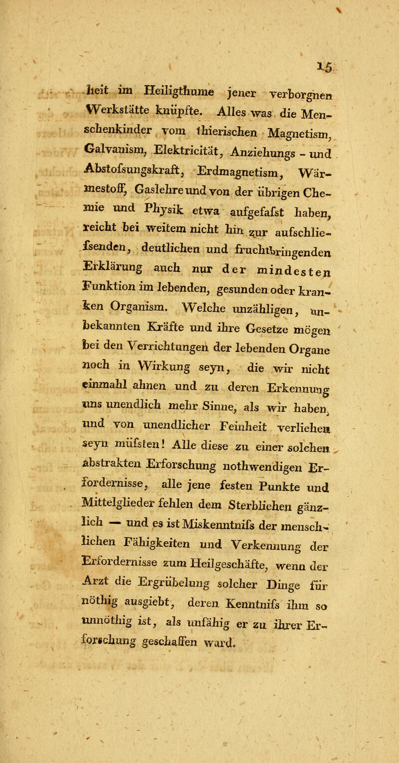 1-5 lieit im Heiligthume jener Terborgnen Werkstätte knüpfte. Alles was die Men- schenkinder vom thierischen Magnetism, Galvanism, Elektricität, Anziehungs - und Abstofsungskraft, Erdmagnetism, Wär- »lestoff, Gaslelireund von der übrigen Che- mie und Physik etwa aufgefafst haben, reicht bei weitem nicht hin ^ur aufschlie« fsenden, deutlichen und fruchftringendeu Erklärung auch nur der mindesten Funktion im lebenden, gesunden oder kran- ken Organism. Welche imzähligen, tui- foekannten Kräfte und ihre Gesetze mögen hei den Verrichtungen der lebenden Organe »och in Wirkung seyn, die wir nicht einmahl ahnen und zu deren Erkennung ims unendlich mehr Sinne, als wir haben, und von unendlicher Feinheit verliehe» seyn müfsten! Alle diese zu einer solchen abstrakten Erforschung nothwendigen Er- fordernisse, alle jene festen Punkte und Mittelglieder fehlen dem SterbHchen gänz- lich — und es ist Miskenntnifs der mensch- lichen Fähigkeiten und Verkennung der Erfordernisse zum Heilgeschäfte, wenn der Arzt die Ergrübelung solcher Dinge für nöthig ausgiebt, deren Kenutnifs ihm so imnöthig ist, als unfähig er zu ihrer Er- forichung geschaffen ward.