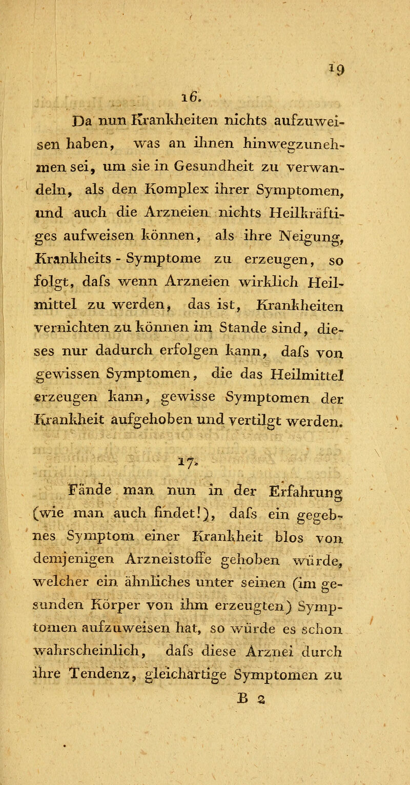 Da nun Krankheiten nichts aufzuwei- sen haben, was an ihnen hin wegzuneh- men sei, um sie in Gesundheit zu ver^^^an- deln, als den Komplex ihrer Symptomen, und auch die Arzneien nichts Heilkräfti- ges aufweisen können, als ihre Neigung, Krankheits - Symptome zu erzeugen, so folgt, dafs wenn Arzneien wirklich Heil- mittel zu werden, das ist, Krankheiten vernichten zu können im Stande sind, die- ses nur dadurch erfolgen kann, dafs von gewissen Symptomen, die das Heilmittel erzeugen kann, gewisse Symptomen der Krankheit aufgehoben und vertilgt werden. 17. Fände man nun in der Erfahrung (wie man auch findet!), dafs ein ereffeb- nes Symptom einer Krankheit blos von demjenigen Arzneistofie gehoben würde, welcher ein ähnliches unter seinen (im ge- sunden Körper von ihm erzeugten) Symp- tomen aufzuweisen hat, so würde es schon wahrscheinlich, dafs diese Arznei durch ihre Tendenz, gleichartige Symptomen zu B 2