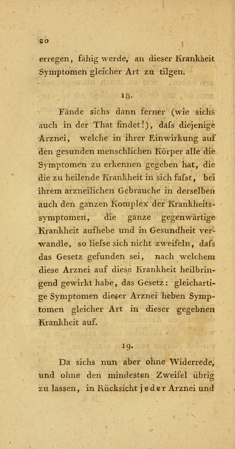 erregen, fähig werde, an dieser Krankheit Symptomen gleicher Art zu tilgen. 18- Fände sichs dann ferner (wie sichs auch in der That findet!), dafs diejenige Arznei, -welche in ihrer Einwirkung auf den gesunden menschlichen Körper alle die Symptomen zu erkennen gegeben hat, die die zu heilende Krankheit in sich fafst, bei ihrem arzneilichen Gebrauche in derselben auch den ganzen Komplex der Krankheits- symptomen, die ganze gegenwärtige Krankheit aufhebe und in Gesundheit ver- •wandle, so liefse sich nicht z^/^eifeln, dafs das Gesetz gefunden sei, nach \7elchem diese Arznei auf diese Krankheit heilbrin- gend gewirkt habe, das Gesetz; gleicharti- ge Symptomen dieser Arznei heben Symp- tomen gleicher Art in dieser gegebnen Krankheit auf. Da sichs nun aber ohne Widerrede^ und ohne den mindesten Zweifel übrig zu lassen, in Rücksicht jeder Arznei und