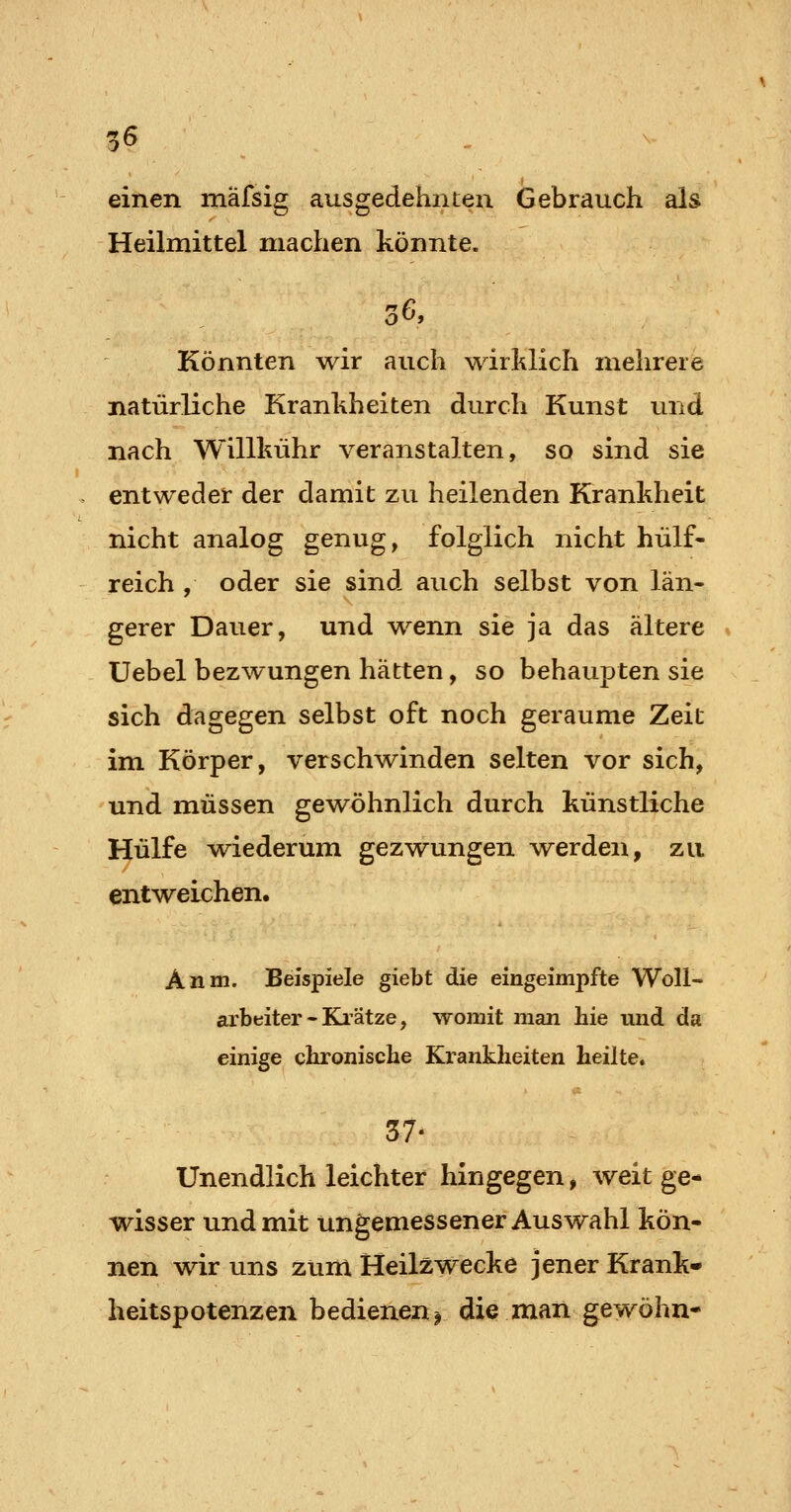 einen mafsig ausgedehnten Gebrauch als Heilmittel machen könnte. o ^» Könnten wir auch wirklich mehrere natürliche Krankheiten durch Kunst und nach Willkühr veranstalten, so sind sie entweder der damit zu heilenden Krankheit nicht analog genug, folglich nicht hülf- reich , oder sie sind auch selbst von län- gerer Dauer, und wenn sie ja das ältere üebel bezwungen hätten, so behaupten sie sich dagegen selbst oft noch geraume Zeit im Körper, verschwinden selten vor sich, und müssen gewöhnlich durch künstliche Hülfe wiederum gezwungen werden, zu entweichen. Anm. Beispiele giebt die eingeimpfte Woll- arbeiter-Kli'ätze, womit man hie und da einige chronische Krankheiten heilte. 37' Unendlich leichter hingegen, weit ge- wisser und mit ungemessener Auswahl kön- nen wir uns zum Heilzwecke jener Krank* heitspotenzen bedienen^ die mail gewöhn-