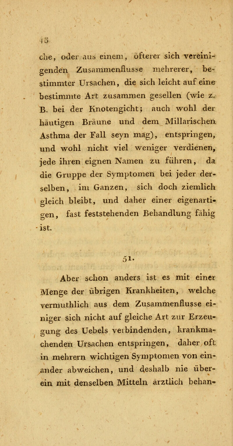 che, oder au6 einem, öfterer sich vereini- genden Zusammenflusse mehrerer, be- stimmter Ursachen, die sich leicht auf eine bestimmte Art zusammen gesellen (wie z. B, bei der Knotengicht; auch wohl der häutigen Bräune und dem Millarischen Asthma der Fall seyn mag), entspringen, und wohl nicht viel weniger verdienen, jede ihren eignen Namen zu führen, da die Gruppe der Symptomen bei jeder der- selben, im Ganzen, sich doch ziemlich o^leich bleibt, und daher einer eigenartig o-en, fast feststehenden Behandlung fähig ist. 51- Aber schon anders ist es mit einer Menge der übrigen Krankheiten, welche yermuthlich aus dem Zusammenflusse ei- niger sich nicht auf gleiche Art zur Erzeu- gung des Üebels verbindenden, krankma- chenden Ursachen entspringen, daher oft in mehrern wichtigen Symptomen von ein- ander abweichen, und deshalb nie über- ein mit denselben Mitteln ärztlich behan-