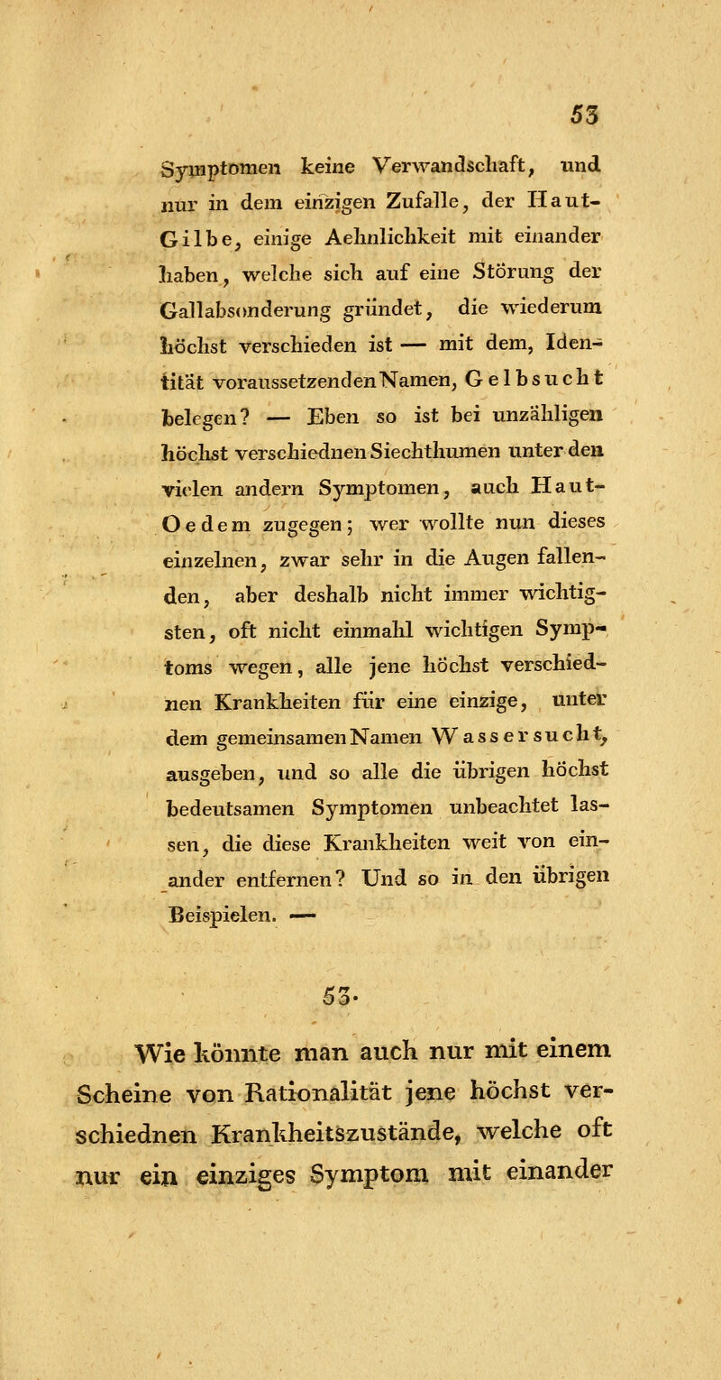 Symptomen keine Verwandscliaft, und nur in. dem einzigen Zufalle, der Haut- Gilbe, einige Aelinliclikeit mit einander liaben, welche sich auf eine Störung der Gallabsonderung gründet, die wiederum liöclist verschieden ist — mit dem, Iden- tität voraussetzenden Namen, Gelbsucht belegen? — Eben so ist bei unzähligen höchst verschiednen Siechthumen unter den vielen andern Symptomen, auch Haut- Oedem zugegen; wer wollte nun dieses einzelnen, zwar sehr in die Augen fallen- den, aber deshalb nicht immer wichtig- sten, oft nicht einmahl wichtigen Symp-, toms wegen, alle jene höchst verschied- nen Krankheiten für eine einzige, unter dem gemeinsamen Namen Wassersucht, ausgeben, und so alle die übrigen höchst bedeutsamen Symptomen unbeachtet las- sen, die diese Krankheiten weit von ein- ander entfernen? Und so in den übrigen Beispielen. — Wie könnte man auch nur mit einem Scheine von Rationalität jene höchst ver- schiednen Kranhheitszustände, welche oft nur ein einziges Symptom mit einander