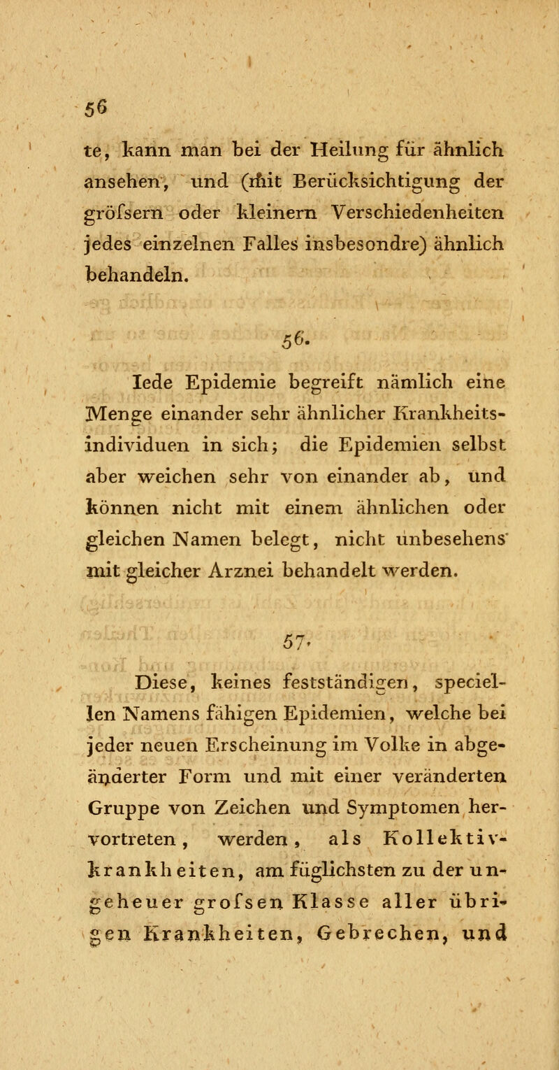 te, kann man bei der Heihmg für ähnlich ansehen*, und (ifiit Berücksichtigung der gröfsern oder Meinern Verschiedenheiten jedes einzelnen Falles insbesondre) ähnlich behandeln. 56. lede Epidemie begreift nämlich eine Menge einander sehr ähnlicher Krankheits- individuen in sich; die Epidemien selbst aber weichen sehr von einander ab, und können nicht mit einem ähnlichen oder gleichen Namen belegt, nicht unbesehens* mit gleicher Arznei behandelt M'^erden. 57' Diese, keines festständigen, speciel- len Namens fähigen Ej^idemien, Vielehe bei jeder neuen Erscheinung im Volke in abge- änderter Form und mit einer veränderten Gruppe von Zeichen und Symptomen her- vortreten , werden, als Kollektiv- krankheiten, am füglichsten zu der u n^ geheuer grofsen Klasse aller übri- gen Krankheiten, Gebrechen, und