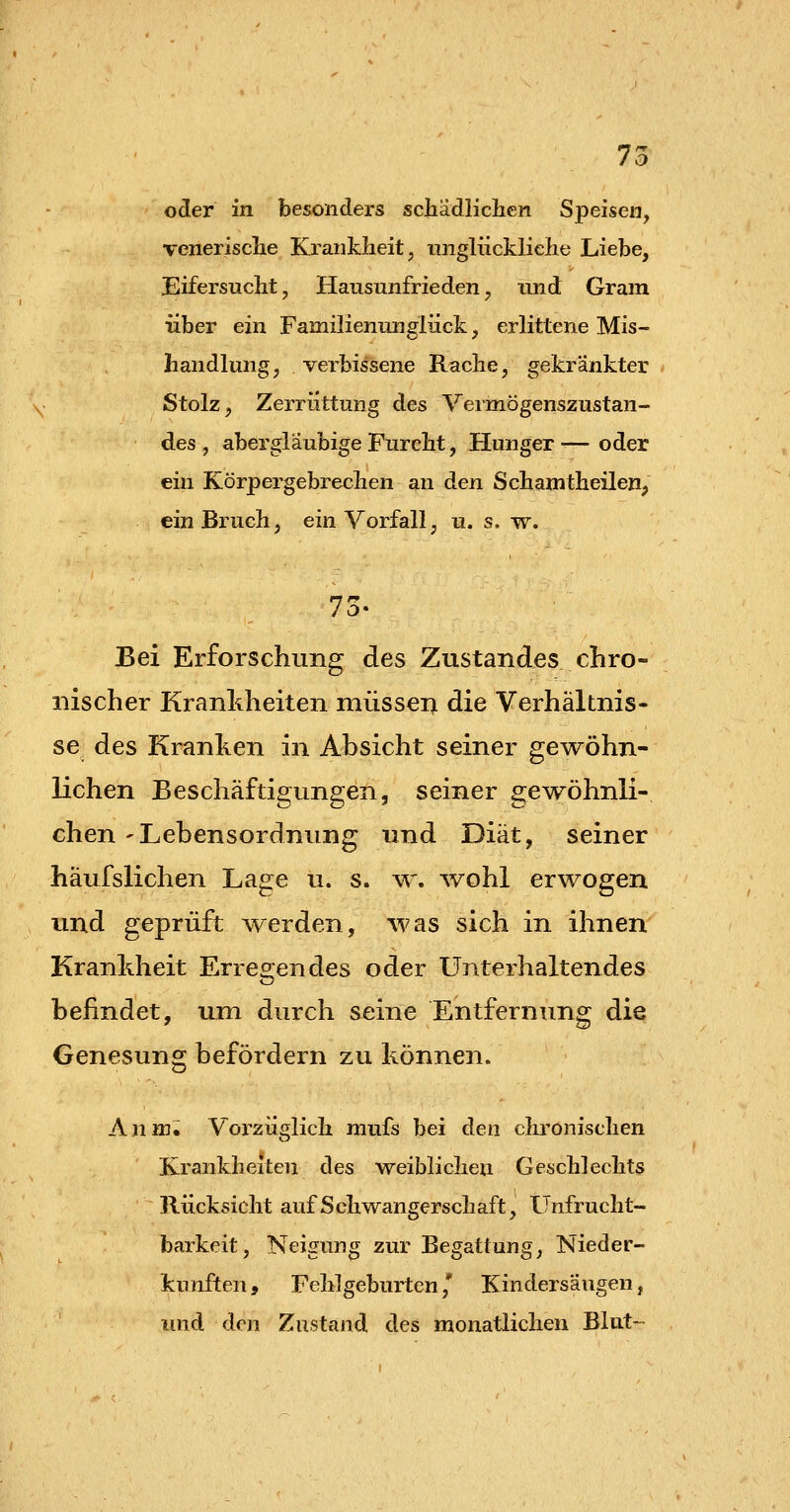 oder in besonders scliädliclien Speisen, venerische Krankheit, unglückliche Liebe, Eifersucht, Hausunfrieden, xindi Gram über ein Familienunglück, erlittene Mis- handlung, verbissene Rache, gekränkter Stolz, Zerrüttung des Vermögenszustan- des , aber gläubige Furcht, Hunger ■— oder ein Körpergebrechen an den Schanitheilen, ein Bruch, ein Vorfall, u. s. w. Bei Erforschung des Zustandes chro- nischer Kranhheiten müsseri die Verhältnis- se des Kranken in Absicht seiner gewöhn- lichen Beschäftigungen, seiner gewöhnli- chen 'Lebensordnung und Diät, seiner häufslichen Lage u. s. w. wohl erwogen und geprüft werden, was sich in ihnen Kranldieit Erresiendes oder Unterhaltendes befindet, um durch seine Entfernung die Genesung befördern zu können. Anmi Vorzüglich mufs bei den chronischen Krankheiten des weiblichen Geschlechts Rücksicht auf Schwangerschaft, Unfrucht- barkeit, Neiffun^ zur Be^attun^, Nieder- kunften, Fehlgeburten,* Kindersäugen, und den Zustand des monatlichen Blut-