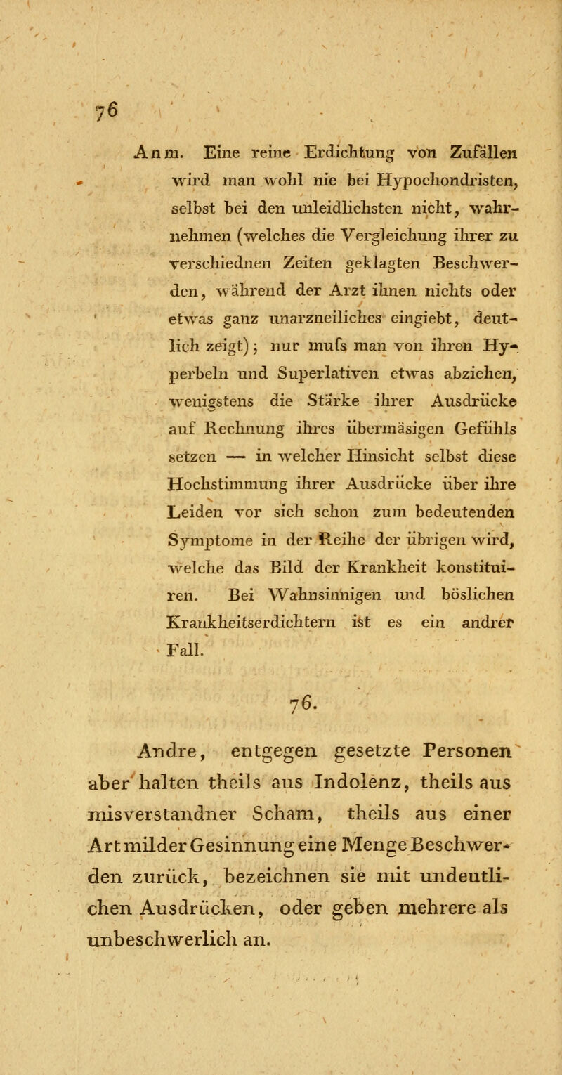 Anm. Eine reine Erdichtung von Zufallen wird man wohl nie bei Hypochondristen, selbst bei den unleidlichsten nicht, wahr- nehmen (welches die Vei-gleichung ihrer zu verschiednen Zeiten geklagten Beschwer- den, ^vährend der Arzt ihnen nichts oder etwas ganz unarzneiliches eingiebt, deut- lich zeigt) 5 nur mufs man von ihren Hy perbeln und Superlativen etwas abziehen, wenigstens die Starke ihrer Ausdrücke auf Recluiung ihres übermäsigen Gefühls setzen — in welcher Hinsicht selbst diese Hochstimmung ihrer Ausdrücke über ihre Leiden vor sich schon zum bedeutenden Symptome in der Reihe der übrigen wird, welche das Bild der Krankheit konstitui- ren. Bei Wahnsinnigen und böslichen Kraiikheitserdichtern ist es ein andrer > Fall. 76. Andre, entgegen gesetzte Personen aber halten theils aus Indolenz, theils aus misverstandner Scham, theils aus einer Art milder Gesinnung eine Menge Beschwrer* den zurück, bezeichnen sie mit undeutli- chen Ausdrücken, oder geben mehrere als unbeschwerlich an.