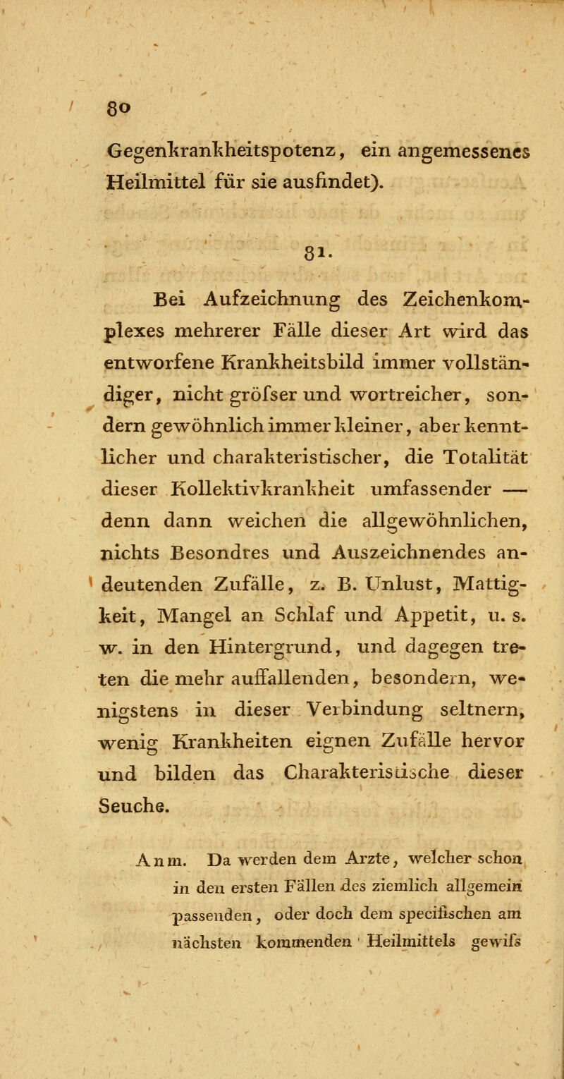 Gegenliranl^heitspotenz, ein angemessenes Heilmittel für sie auslindet). 81- Bei Aufzeichnung des Zeichenkom.- plexes mehrerer Fälle dieser Art wird das entworfene Krankheitsbild immer vollstän- diger, nicht gröfser und wortreicher, son- dern gewöhnlich immer Meiner, aber kennt- licher und charakteristischer, die Totalität dieser Kollektivkrankheit umfassender — denn dann weichen die allgewöhnlichen, nichts Besondres und Auszeichnendes an- ^ deutenden Zufälle, z. B. Unlust, Mattig- . keit, Mangel an Schlaf und Appetit, u. s. w. in den Hintergrund, und dagegen tre- ten die mehr auffallenden, besondern, we- nigstens in dieser Verbindung seitnern, wenig Krankheiten eignen Zufälle hervor und bilden das Charakteristische dieser Seuche. A n m. Da werden dem Arzte, welcher schon in den ersten Fallen des ziemlich allgemein passenden, oder doch dem specifischen am nächsten kommenden Heilmittels gewifs