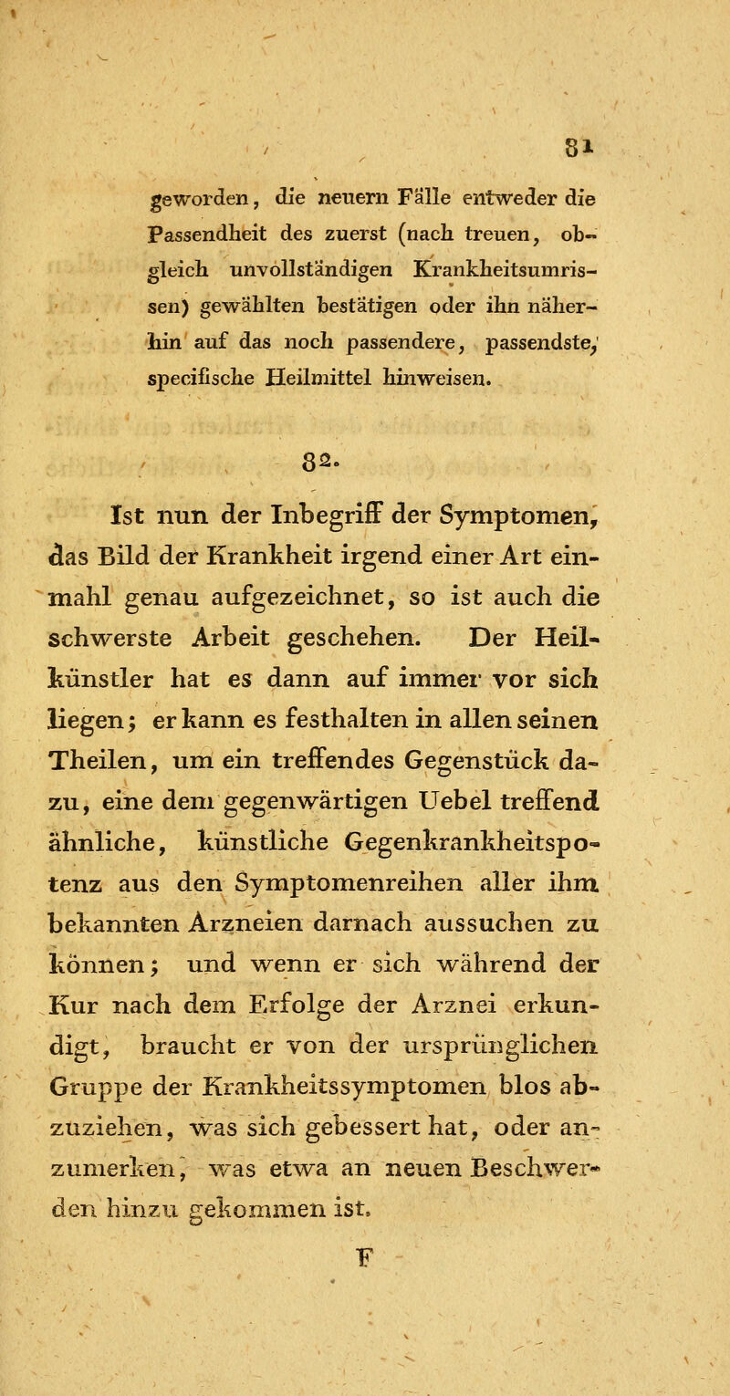 81- geworden, die neuem Falle entweder die Passendheit des zuerst (nach treuen, ob- gleich unvollständigen Krankheitsumris- sen) gewählten bestätigen oder ihn näher- liin auf das noch passendere, passendste^ specifische Heilmittel hinweisen. Ist nun der InbegrifF cler Symptomen, Aas Bild der Krankheit irgend einer Art ein- mahl genau aufgezeichnet, so ist auch die schwerste Arbeit geschehen. Der Heil- künstler hat es dann auf immer vor sich liegen; er kann es festhalten in allen seinen Theilen, um ein treffendes Gegenstück da- zu, eine dem gegenwärtigen Uebel treffend ähnliche, künstliche Gegenkrankheitspo- tenz aus den Symptomenreihen aller ihm bekannten Arzneien darnach aussuchen zu können; und w^enn er sich während der Kur nach dem Erfolge der Arznei erkun- digt, braucht er von der ursprünglichen Gruppe der Krankheitssymptomen blos ab- zuziehen, was sich gebessert hat, oder an- zumerken, w^as etwa an neuen Beschwer* den hinzu gekommen ist. F