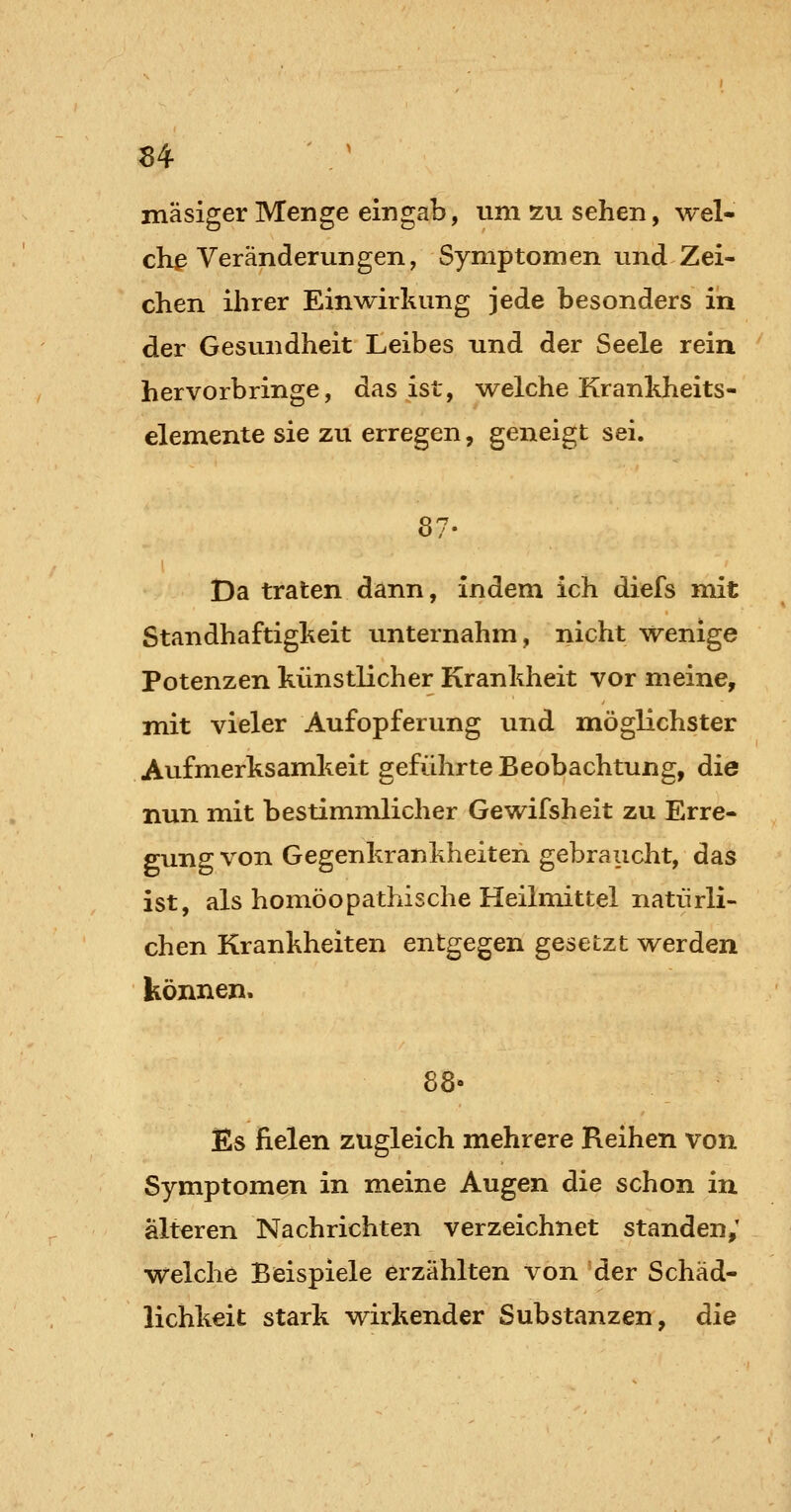 u mäsiger Menge eingab, um zu sehen, wel- che Veränderun gen, Symptom en und Zei- chen ihrer Einwirkung jede besonders in der Gesundheit Leibes und der Seele rein hervorbringe, das ist, welche Kranhheits- demente sie zu erregen, geneigt sei. 87- Da traten dann, indem ich diefs mit Standhaftigheit unternahm, nicht wenige Potenzen künstlicher Krankheit vor meine, mit vieler Aufopferung und möglichster Aufmerksamkeit geführte Beobachtung, die nun mit bestimmlicher Gewifsheit zu Erre- gung von Gegenkrankheiten gebraucht, das ist, als homöopathische Heilmittel natürli- chen Krankheiten entgegen gesetzt werden können. 88» Es fielen zugleich mehrere Reihen von Symptomen in meine Augen die schon in älteren Nachrichten verzeichnet standen,' welche Beispiele erzählten von der Schäd- lichkeit stark wirkender Substanzen, die