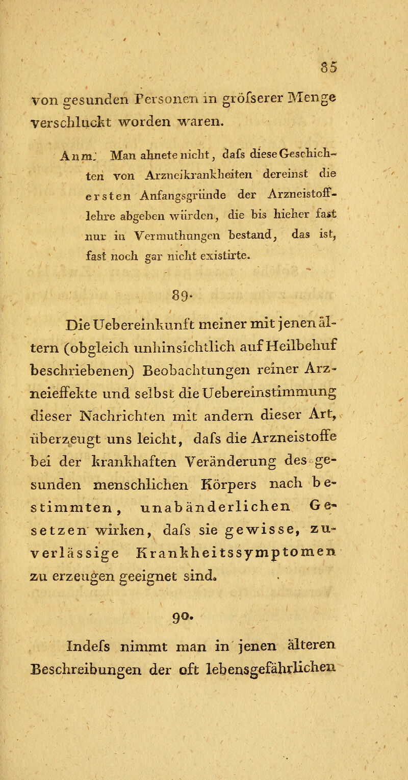 65 von o:esunden Personen m gröfserer Menge verschliiclit worden waren. AnmJ Man ahnete niclit, dafs diese GescHcli- ten von Arzneikranklieiten dereinst die ersten Anfangsgründe der ArzneistofF- lehre abgeben würden, die bis hieher fast nur in Vermuthungen bestand, das ist, fast noch, gar niclit existirte. 89» Die Uebereinkunft meiner mit jenen al- tern (obgleich unliinsichtlich auf Heilbehuf beschriebenen) Beobachtungen reiner Arz» neieiFehte und selbst die Uebereinstimmung dieser Nachrichten mit andern dieser Art, •überzeugt uns leicht, dafs die ArzneistofFe bei der krankhaften Veränderung des ge- sunden menschlichen Körpers nach be- stimmten, unabänderlichen Ge* setzen wirken, dafs sie gewisse, zu- verlässige Krankheitssymptomen zu erzeugen geeignet sind, 90. Indefs nimmt man in jenen älteren Beschreibungen der oft lebensgefährlichen