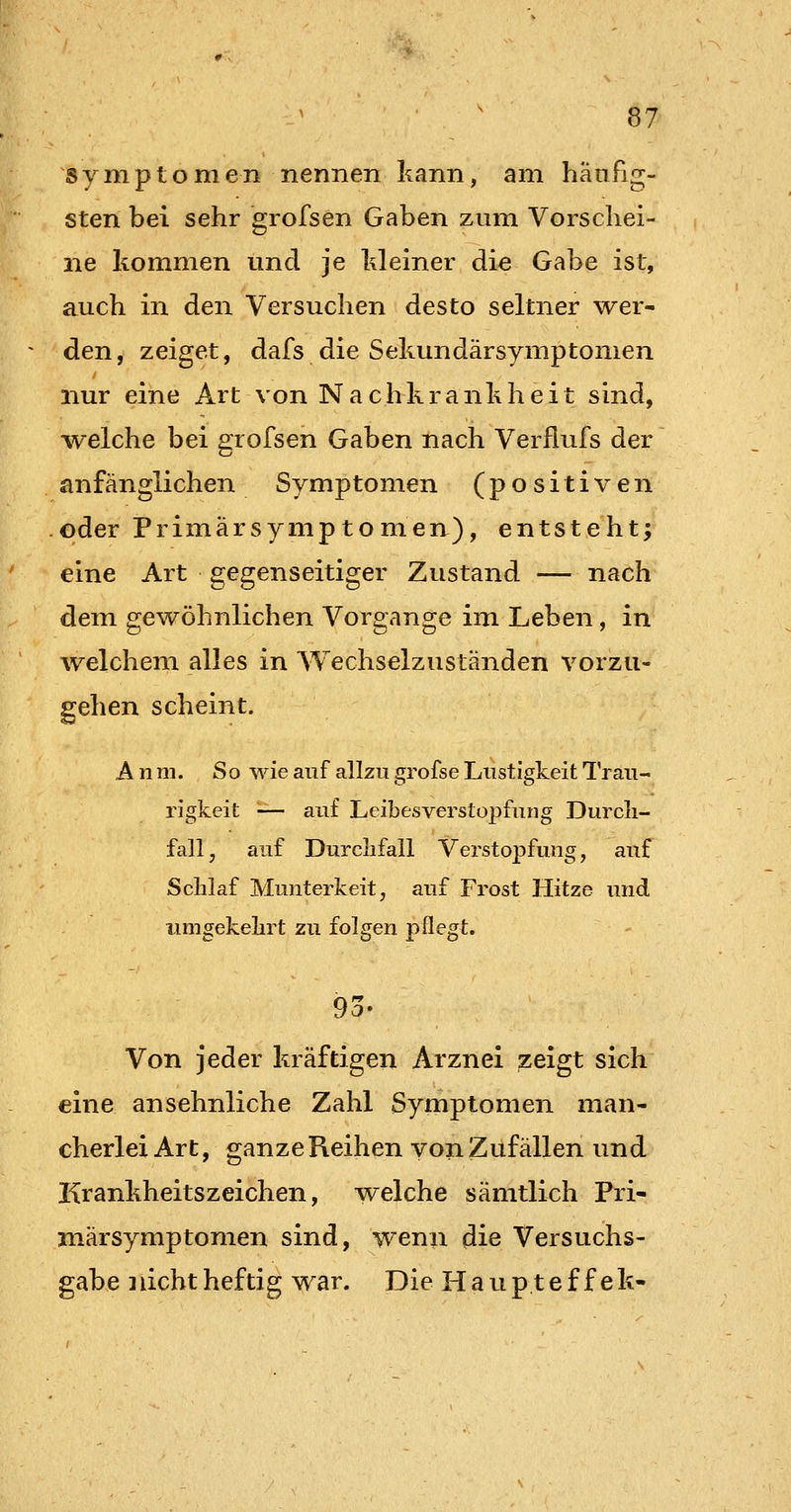 Symptomen nennen kann, am häufig- sten bei sehr grofsen Gaben zum Vorschei- ne kommen und je Meiner die Gabe ist, auch in den Versuchen desto seltner wer- den, zeiget, dafs die Sekundärsymptomen nur eine Art von Nachkrankheit sind, -welche bei grofsen Gaben nach Verflufs der anfänglichen Symptomen (positiven oder Primärsymptomen), entsteht; eine Art gegenseitiger Zustand — nach dem gewöhnlichen Vorgange im Leben, in welchem alles in Wechselzuständen vorzu- gehen scheint. A n m. So wie auf allzu grofse Lustigkeit l'rau- rigkeit — auf Leibesverstopfung Durcli- fall, auf Durclifall Verstopfung, auf Schlaf Munterkeit, auf Frost Hitze und iimgekekrt zu folgen pflegt. 9o- Von jeder kräftigen Arznei zeigt sich eine ansehnliche Zahl Symptomen man- cherlei Art, ganzeReihen von Zufällen und Krankheitszeichen, welche sämtlich Pri- märsymptomen sind, wenn die Versuchs- gabe ]licht heftig war. Die Haup.tef f ek-