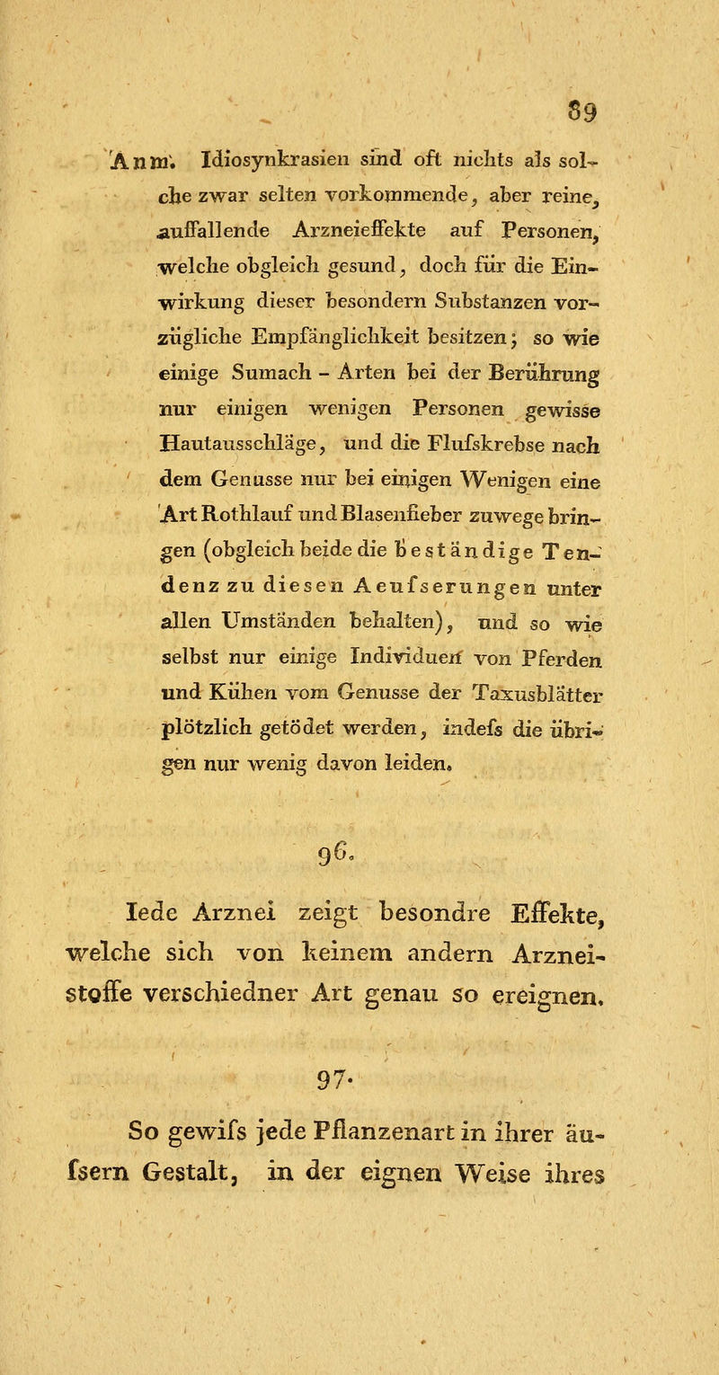 AllW.1 Idiosynkrasien sind oft nichts als sol-^ che zwar selten vorkonimende, aber reine, auffallende Arzneieffekte auf Personen, welche obgleich gesund ^ doch für die Ein- wirkung dieser besondern Substanzen vor- zügliche Empfänglichkeit besitzen; so wie einige Sumach - Arten bei der Berührung nur einigen wenigen Personen gewisse Hautausschläge, und die Flufskrebse nach dem Genüsse nur bei einigen Wenigen eine Art Rothlauf und Blasenfieber zuwege brin- gen (obgleich beide die beständige Ten- denz zu diesen Aeufserungen unter allen Umständen behalten), und so wie selbst nur einige Individuerf von Pferden und Kühen vom Genüsse der Taxusblätter plötzlich getödet werden, indefs die übri« gen nur wenig davon leiden* 9^' lede Arznei zeigt besondre Effelite, welche sich von keinem andern Arznei- Stoffe verschiedner Art genau so ereignen, 97- So gewifs jede Pilanzenart in ihrer au- fsern Gestalt, in der eignen Weise ihres