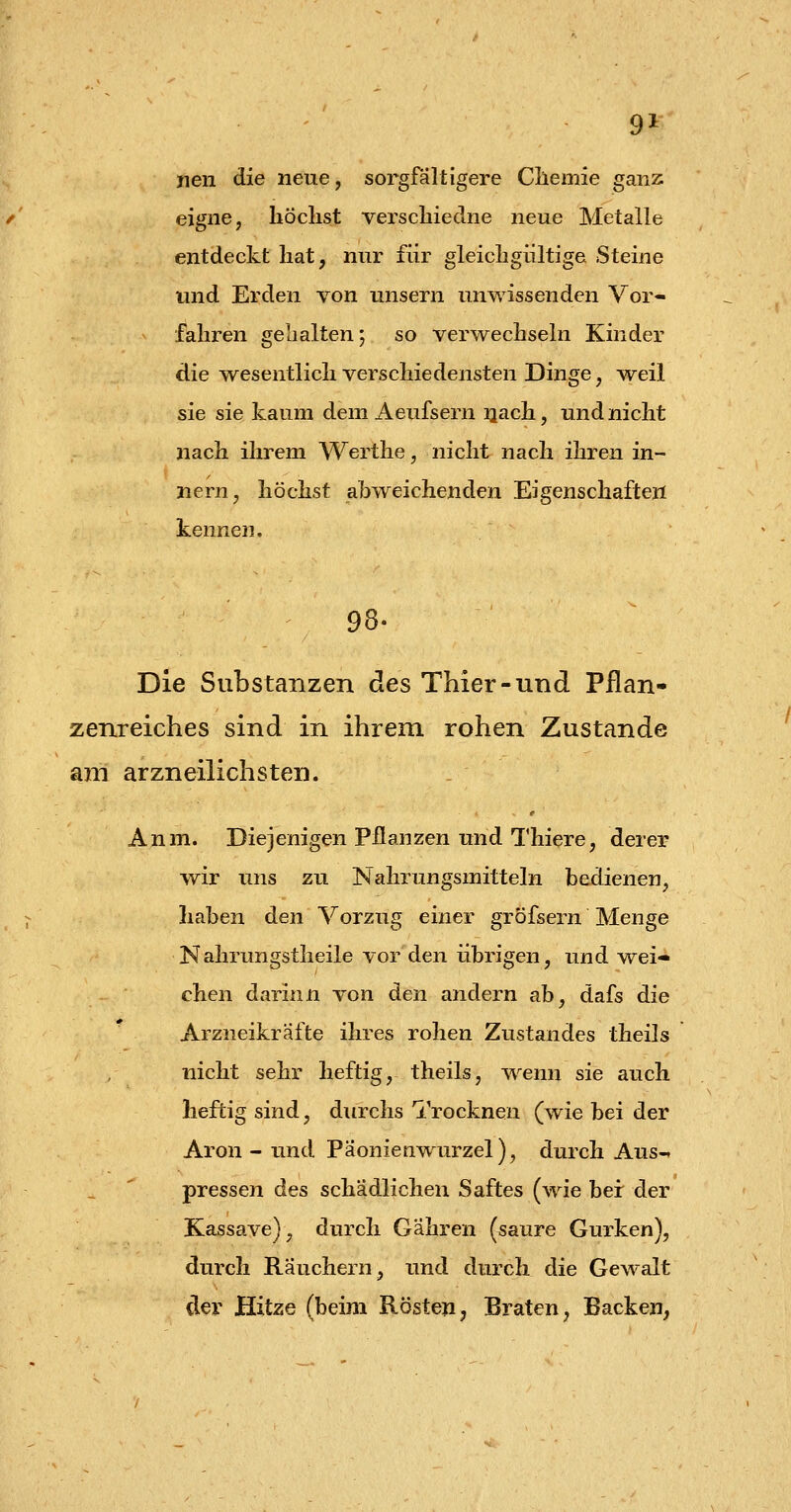 9* nen die neue, sorgfaltigere Cllemie ganz eigne, höchst verschiedne neue Metalle entdeckt hat, nur für gleichgültige Steine und Erden von unsern unwissenden Vor- fahren gehalten; so verwechseln Kinder die w^esentlich verschiedensten Dinge, -weil sie sie kaum dem Aeufsern iiach, und nicht nach ihrem Werthe, nicht nach ihren in- nern, höchst abweichenden Eigenschaften kennen. 98. Die Substanzen des Thier-und Pflan- zenreiches sind in ihrem rohen Zustande am arzneilichsten. Anm. Diejenigen pflanzen und Thiere, derer wir uns zu Nahrungsmitteln bedienen, haben den Vorzug einer gröfsern Menge Kahrungstheile vor den übrigen, und Avei- chen darinn von den andern ab, dafs die Arzneikräfte ihres rohen Zustandes theils nicht sehr heftig, theils, wenn sie auch heftig sind, durchs Trocknen (wie bei der Aron - und Päonienwurzel), durch Aus-« pressen des schädlichen Saftes (wie bei: der Kassave), durch Gahren (saure Gurken), durch Räuchern, rmd durch die Gewalt der Hitze (beim Rösten, Braten, Backen,