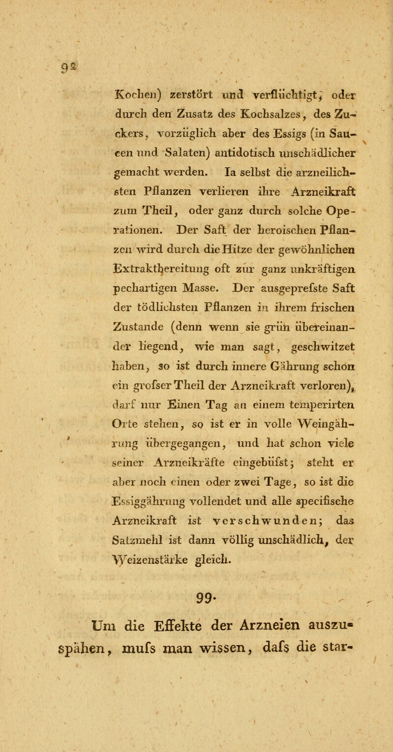 9^ Kochen) zerstört und verflüchtigt, oder durch den Zusatz des Kochsalzes, des Zu- ckers , vorzüglich aber des Essigs (in Sau- cen und Salaten) antidotisch unschädlicher gemacht werden. la selbst die arzneilich- ßten pflanzen verlieren ihre Arzneikraft zum Theil, oder ganz durch solche Ope- rationen. Der Saft der heroischen Pflan- zen wird durch die Hitze der gewöhnlichen Extraktl^ereitung oft zur ganz unkraftigen pechartigen Masse. Der ausgeprefste Saft der tödlichsten Pflanzen in ihrem frischen Zustande (denn wenn sie grün übereinan- der liegend, wie man sagt, geschwitzet Ilaben, so ist durch innere Gährung schon ein grofser Theil der Arzneikraft verloren), darf nur Kinen Tag an einem temperirten Orte stehen, so ist er in volle Weingäh- rung übergegangen, und hat schon viele seiner Arzneikräfte eingebüfstj steht er aber noch einen oder zwei Tage, so ist die Essiggährung vollendet und alle specifische Arzneikraft ist verschwunden; das Satzmehl ist dann völlig unschädlich, der Weizenstärke gleich. 99- Um die Effekte der Arzneien auszu- spähen , mufs man wissen, daft die star-