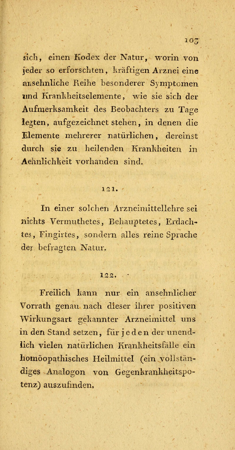 10- sich, einen Kodex der Natur, worin von jeder so erforschten, liräftigen Arznei eine ansehnliche Reihe besonderer Symptomen und Kranhheitselemente, wie sie sich der Aufmerlisamkeit des Beobachters zu Tase legten, aufgezeichnet stehen, in denen die Elemente mehrerer natürlichen, dereinst durch sie zu heilenden Krankheiten in Aehnlichkeit vorhanden sind. 121. In einer solchen Arzneimittellehre sei nichts Vermuthetes, Behauptetes, Erdach- tes , Fingirtes, sondern alles reine Sprache der befragten Natur. . ' - . 122, Freilieh kann nur ein ansehnlicher Vorrath genau nach dieser ihrer positiven Wirkungsart gekannter Arzneimittel uns in den Stand setzen, für jeden der unend- lich vielen natürlichen Krankheitsfälle ein homöopathisches Heilmittel (ein vollstän- diges Analogon von Gegenkrankheitspo- tenz) auszuhnden.