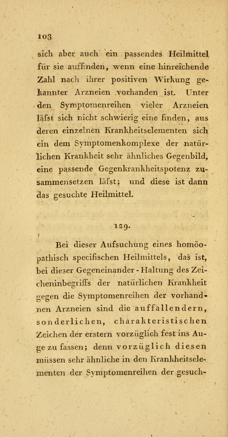 103 sich aber auch ein passendes Heilmittel für sie auf Finden, w^enn eine hinreichende Zahl nach ihrer positiven Wirkung ge- liannter Arzneien vorhanden ist. Unter den Symptomenreihen vieler Arzneien läfst sich nicht schwierig eine finden, aus deren einzelnen Kranhheitselementen sich ein dem Symptomenkomplexe der natür- lichen Krankheit sehr ähnliches Gegenbild, eine passende Gegenkrankheitspotenz zu- sammensetzen läfst; und diese ist dann das gesuchte Heilmittel. 129. Bei dieser Aufsuchung eines homöo- pathisch specifischen Heilmittels, das ist, bei dieser Gegeneinander-Haltung des Zei- cheninbegrifFs der natürlichen Krankheit «regen die Symptomenreihen der vorband» nen Arzneien sind die auffallendem, sonderlichen, charakteristischen Zeichen der erstem vorzüglich fest ins Au- ge zu fassen; denn vorzüglich diesen müssen sehr ähnliche in den Krankheitsele- menten der Symptomenreihen der gesuch-