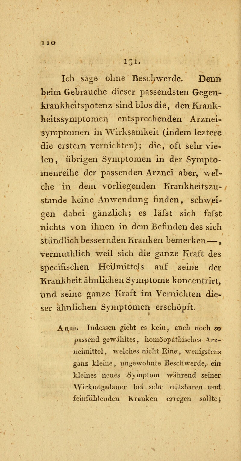 HO Ich sage ohne Beschwerde. Denn beim Gebrauche dieser passendsten Gegen- krankheitspotenz sind blos die, denKrank- heitsSymptomen entsprechenden Arznei- Symptomen in Wirksamheit (indem leztere die erstem vernichten); die, oft sehr vie- len, übrigen Symptomen in der Sympto- menreihe der passenden Arznei aber, wel- che in dem vorliegenden Krankheitszu- stande keine Anwendung finden, schwei- gen dabei gänzlich; es lafst sich fafst nichts von ihnen in dem Befinden des sich stündlich bessernden Kranken bemerken—, vermuthlich weil sich die ganze Kraft des specifischen Heilmittels auf seine der Krankheit ähnlichen Symptome koncentrirt, und seine ganze Kraft im Vernichten die* ser ahnlichen Symptomen erschöpft. Aiim. Indessen giebt es kein, aucli nocJh sor passend gewähltes, liomöopathisclies Arz- neimittel, w elclies niclit Eine, ^'cnigstens ganz kleine, ungewolinte Bescllwerde,^ ein kleines neues Sj^mptom während seiner Wirkungsdauer bei sehr reitzbaren und feinfühlenden Kranken erregen sollte;