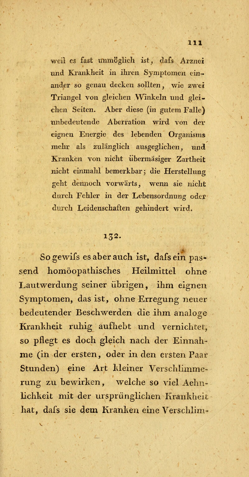 weil es fast immöglich ist^ dafs Arznei und Krankheit in ihren Symptomen ein^ ander so genau decken sollten, wie zwei Triangel von gleichen Winkeln und glei- chen Seiten. Aber diese (in gutem Falle) unbedeutende Aberration wird von der eignen Energie des lebenden Organisms x mehr als zulänglich ausgeglichen, und Kranken von nicht übermäsiger Zartheit nicht einmahl bemerkbar j die Herstellung geht dennoch vorwärts, wemi sie nicht durch Fehler in der Lebensordnung oder durch Leidenschaften gehindert wird, 132. Sogewifs es aber auch ist, dafs ein pas- send homöopathisches Heilmittel ohne Lautwerdung seiner übrigen, ihm eignen Symptomen, das ist, ohne Erregung neuer bedeutender Beschwerden die ihm analoge Kranhheit ruhig aufhebt und vernichtet, so pflegt es doch gleich nach der Einnah- me (in der ersten, oder in den ersten Paar Stunden) eine Art Meiner Verschlimme- rung zu bewirken, welche so viel Aehn- lichkeit mit der ursprünglichen Krankheit hat, dafs sie dem Kranken eine Verschlim-