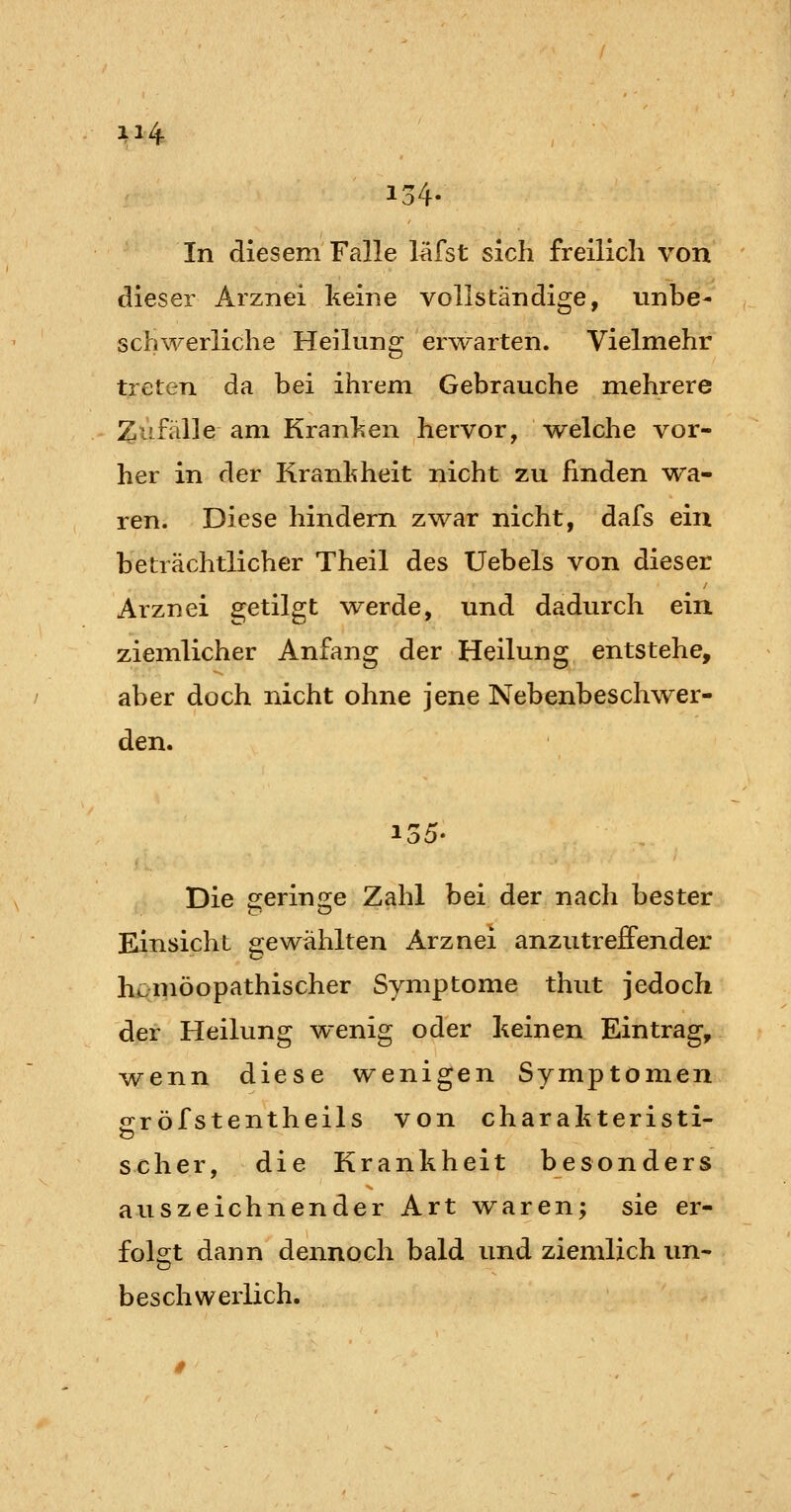 134- In diesem Falle läfst sich freilich von dieser Arznei keine vollständige, unbe- schwerliche Heilung er^varten. Vielmehr treten da bei ihrem Gebrauche mehrere Zufälle am Kranl»en hervor, welche vor- her in der Kranhheit nicht zu linden wa- ren. Diese hindern zwar nicht, dafs ein beträchtlicher Theil des Uebels von dieser Arznei getilgt werde, und dadurch ein ziemlicher Anfang der Heilung entstehe, aber doch nicht ohne jene Nebenbeschwer- den. Die geringe Zahl bei der nach bester Einsicht gewählten Arznei anzutreffender lu>möopathischer Symptome thut jedoch der Heilung wenig oder keinen Eintrag, wenn diese wenigen Symptomen ofröfstentheils von charahteristi- scher, die Krankheit besonders auszeichnender Art waren; sie er- fol2;t dann dennoch bald und ziemlich un- beschwerlich.