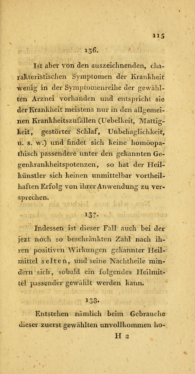 15^. Ist aber von den auszeichnenden, clia- raliteristi'schen Symptomen der Krankheit wenig in der Symptonienreihe der gewähl- ten Arznei vorhanden und entspricht sie der Krankheit meistens nur in den allgemei- . nen Kranliheitszufallen (Uebellieit, Mattig- keit, gestörter Schlaf, Unbehaglichkeit, 11. s. w.) und findet sich keine homöopa- thisch passendere unter den gekannten Ge- genkrankheitspotenzen, so hat der Heil- künstler sich keinen unmittelbar vortheil- haften Erfolg von ihrer Anwendung zu ver- sprechen. Indessen ist dieser Fair auch bei der j'ezt noch so beschränkten Zahl nach ih- ren positiven Wirkungen gekannter Heil- mittel selten, und seine Nachtheile min- dern sich, sobald ein folgendes Heilmit- tel passender gewählt werden kann. 138. Entstehen nämlich beim Gebrauche dieser zuerst gewählten unvollkommen ho- H 2