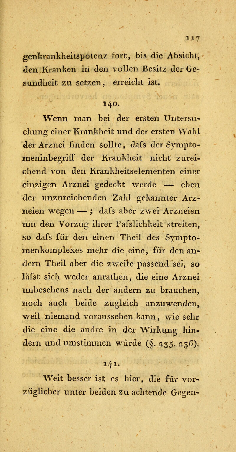 genkrankheitspotenz fort, bis die Absicht, den.Kranken in den vollen Besitz der Ge- sundheit zu setzen, erreicht ist, 140. Wenn man bei der ersten Untersu- chung einer Krankheit und der ersten Wahl der Arznei finden sollte, dafs der Sympto- meninbegrifF der Krankheit nicht zurei» chend von den Krankheitselementen einer einzigen Arznei gedeckt werde — eben der unzureichenden Zahl gekannter Arz- neien v^^egen — ; dafs aber zvrei Arzneien um den Vorzug ihrer Fafslichkeit streiten, so dafs für den einen Theil des Synipto- menkomplexes mehr die eine, für den an- dern Theil aber die zweite passend sei, so iäfst sich weder anrathen, die eine Arznei unbesehens nach der andern zu brauchen, noch auch beide zugleich anzuwenden, weil niemand voraussehen kann, wie sehr die eine die andre in der Wirkung hin- dern und umstimmen würde (§. 235, 1256). 141. Weit besser ist es hier, die für vor- züglicher unter beiden zu achtende Ge^eji'-