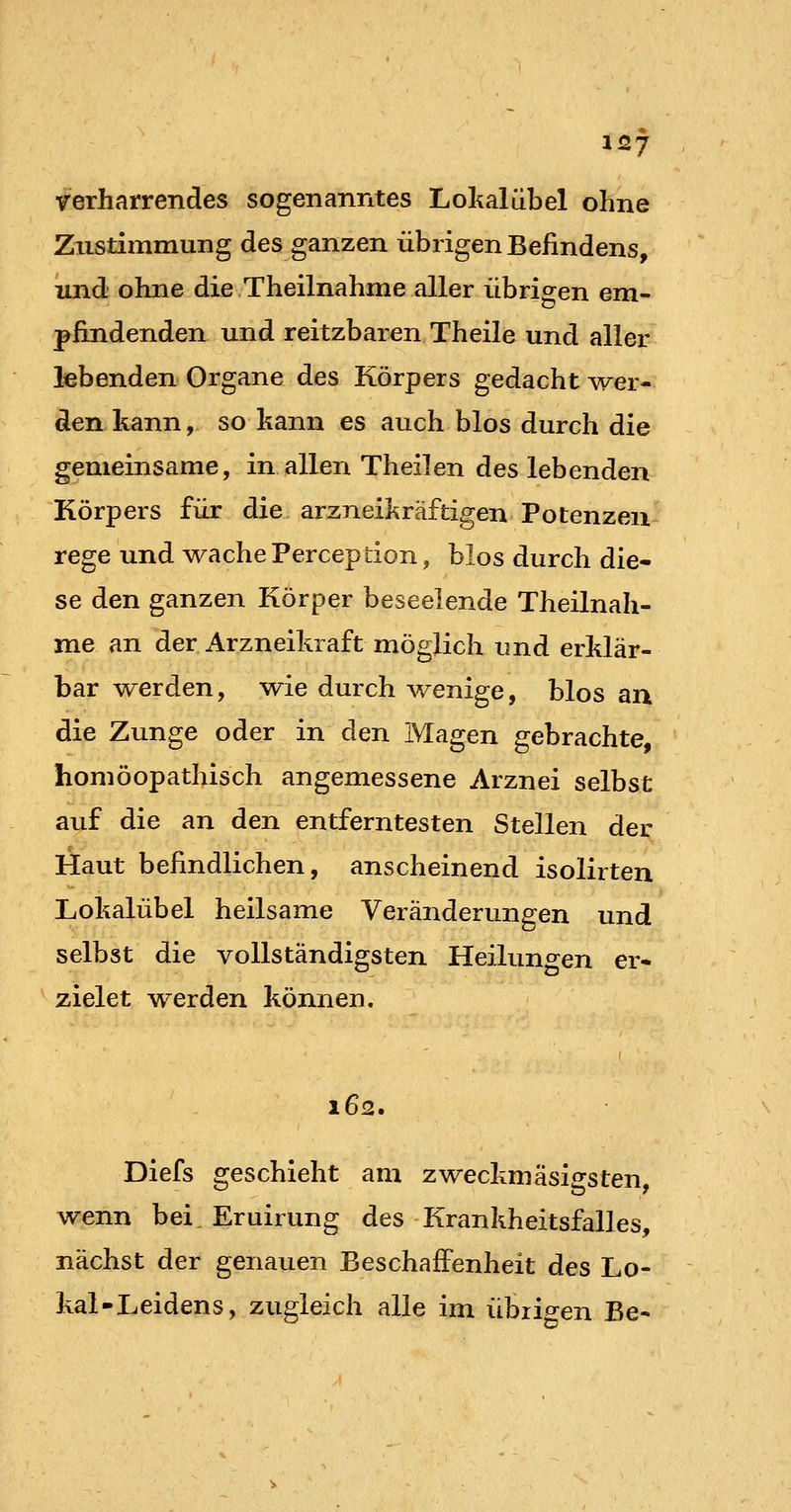 verharrendes sogenanntes Lokal übel ohne Zustimmung des ganzen übrigen Befindens, und ohne die Theilnahme aller übrigen em- pfindenden und reitzbaren Theile und aller lebenden Organe des Körpers gedacht wer- den kann, so kann es auch blos durch die gemeinsame, in allen Theilen des lebenden Körpers für die arzneikräftigen Potenzen rege und wache Perception, blos durch die- se den ganzen Körper beseelende Theilnah- me an der Arzneikraft möglich und erklär- bar werden, wie durch wenige, blos an die Zunge oder in den Magen gebrachte, homöopathisch angemessene Arznei selbst auf die an den entferntesten Stellen der Haut befindlichen, anscheinend isolirten Lokalübel heilsame Veränderungen und selbst die vollständigsten Heilungen er- zielet werden können. 162. Diefs geschieht am zweckmasigsten, wenn bei. Eruirung des Krankheitsfalles, nächst der genauen Beschaffenheit des Lo- kal-Leidens, zugleich alle im übiip^en Be-